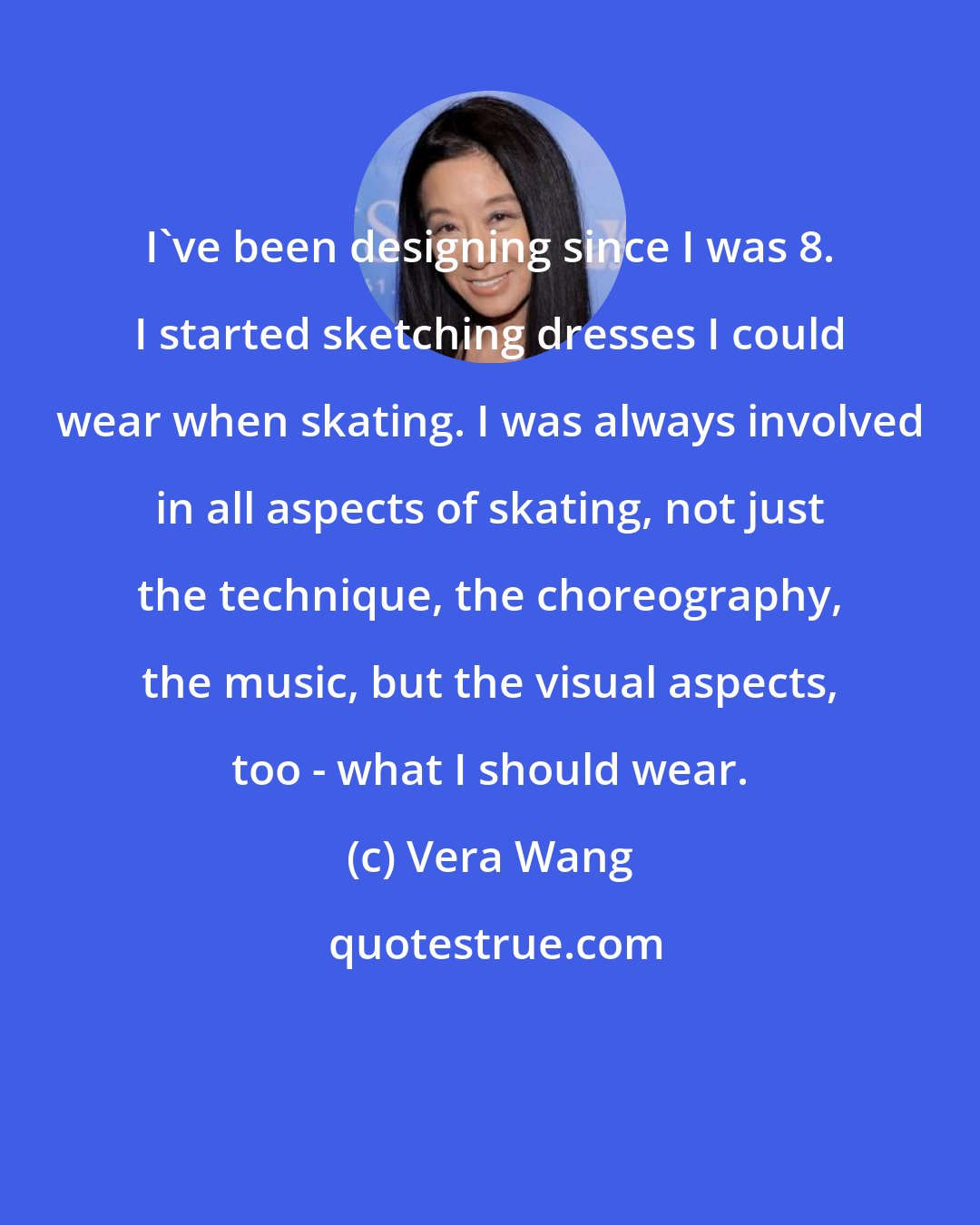 Vera Wang: I've been designing since I was 8. I started sketching dresses I could wear when skating. I was always involved in all aspects of skating, not just the technique, the choreography, the music, but the visual aspects, too - what I should wear.