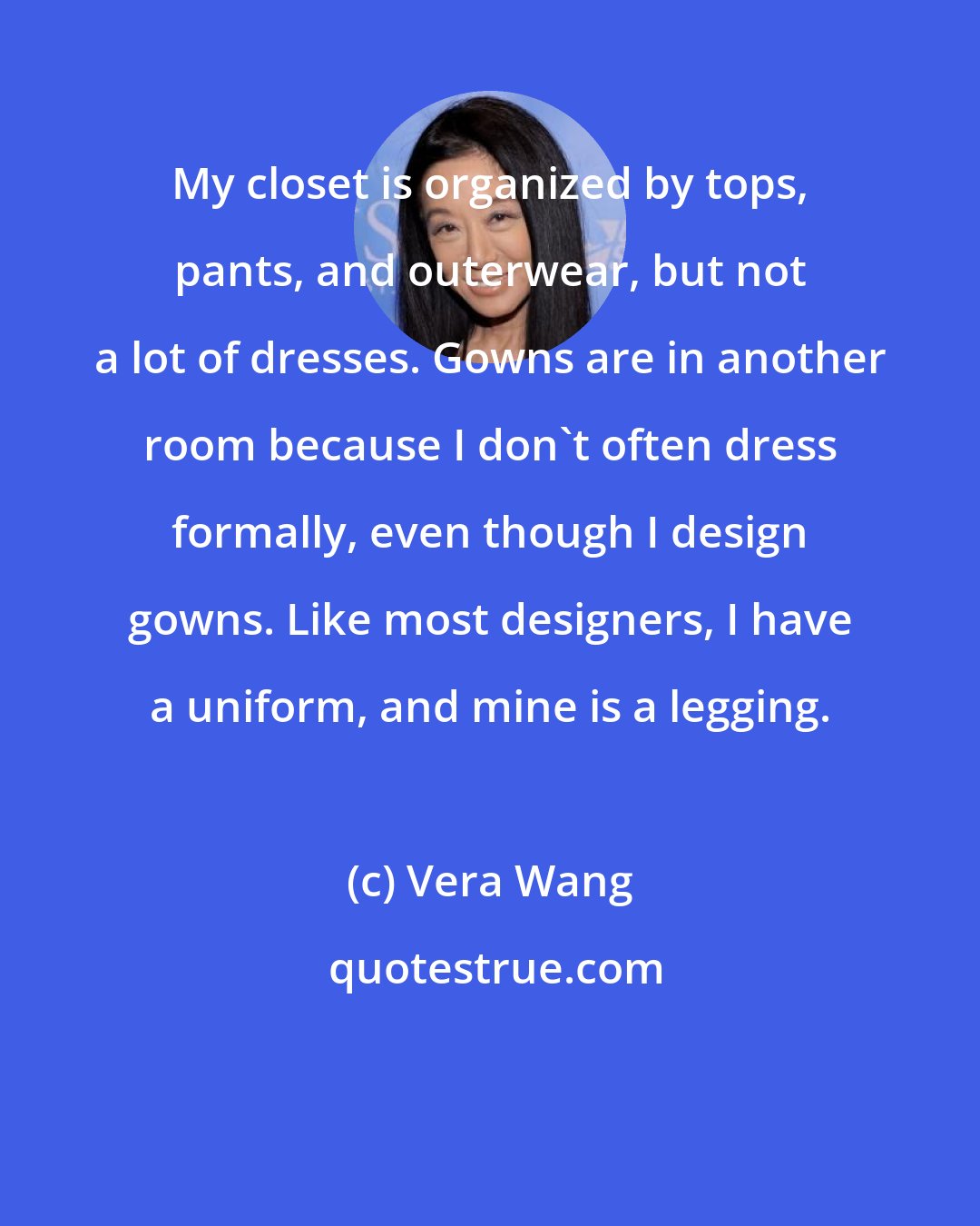 Vera Wang: My closet is organized by tops, pants, and outerwear, but not a lot of dresses. Gowns are in another room because I don't often dress formally, even though I design gowns. Like most designers, I have a uniform, and mine is a legging.
