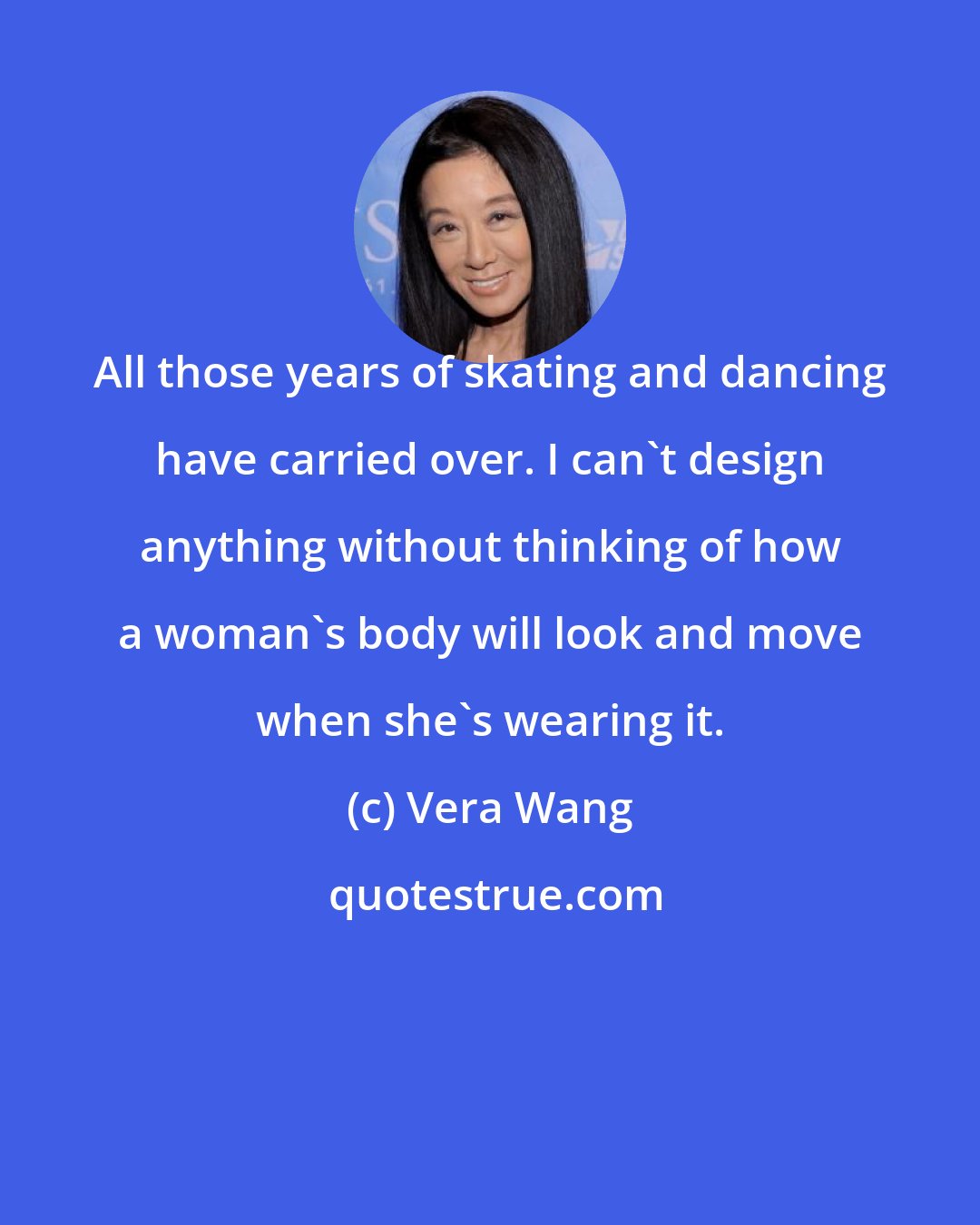 Vera Wang: All those years of skating and dancing have carried over. I can't design anything without thinking of how a woman's body will look and move when she's wearing it.
