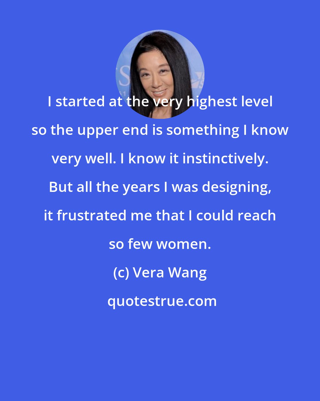 Vera Wang: I started at the very highest level so the upper end is something I know very well. I know it instinctively. But all the years I was designing, it frustrated me that I could reach so few women.