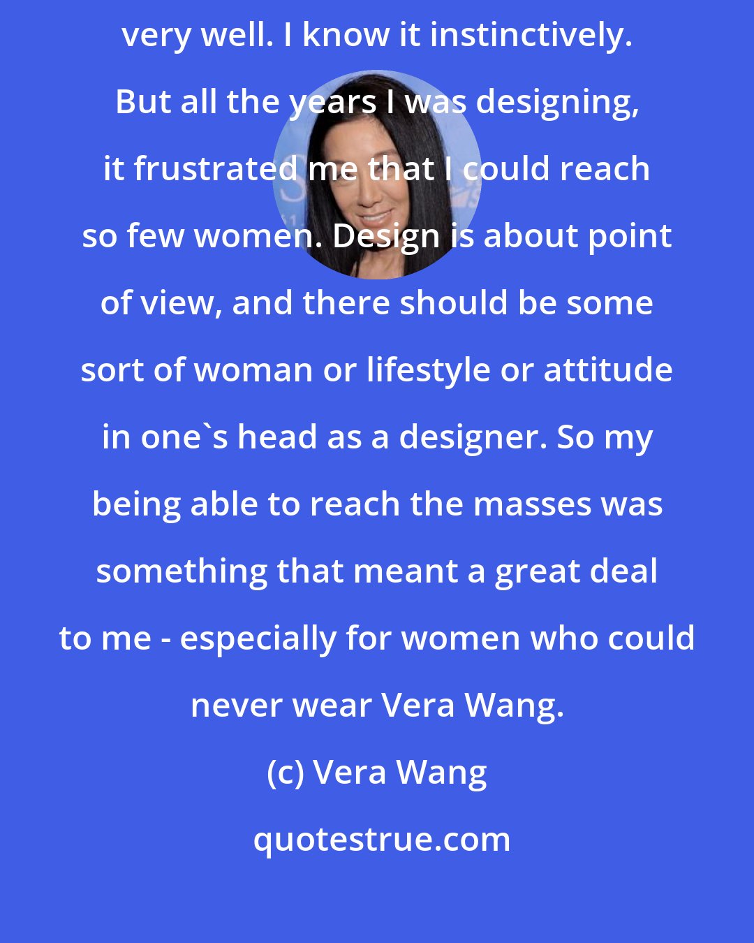Vera Wang: I started at the very highest level so the upper end is something I know very well. I know it instinctively. But all the years I was designing, it frustrated me that I could reach so few women. Design is about point of view, and there should be some sort of woman or lifestyle or attitude in one's head as a designer. So my being able to reach the masses was something that meant a great deal to me - especially for women who could never wear Vera Wang.