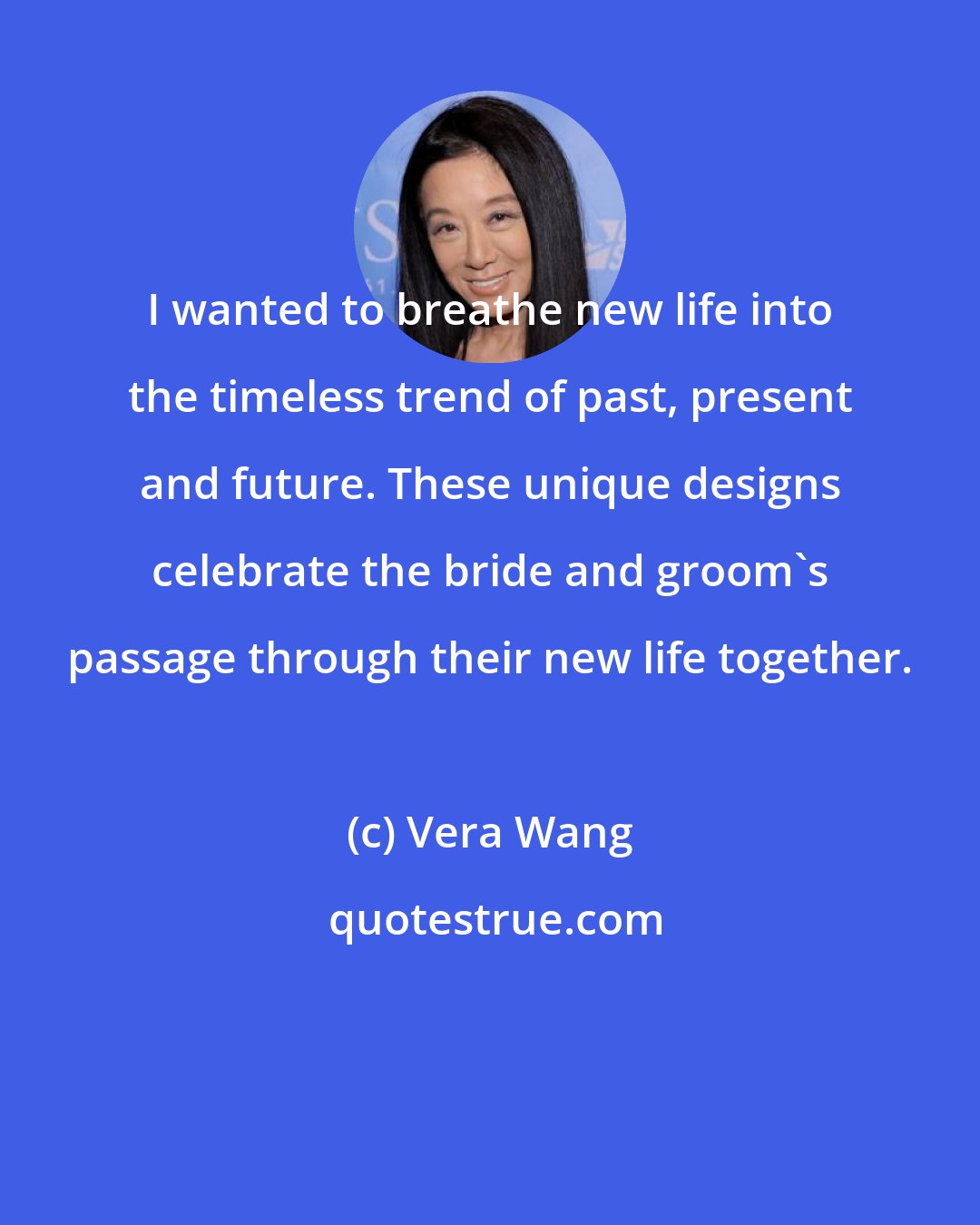 Vera Wang: I wanted to breathe new life into the timeless trend of past, present and future. These unique designs celebrate the bride and groom's passage through their new life together.