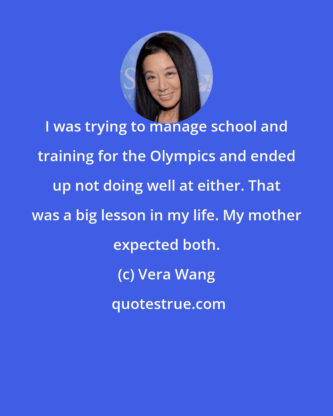 Vera Wang: I was trying to manage school and training for the Olympics and ended up not doing well at either. That was a big lesson in my life. My mother expected both.