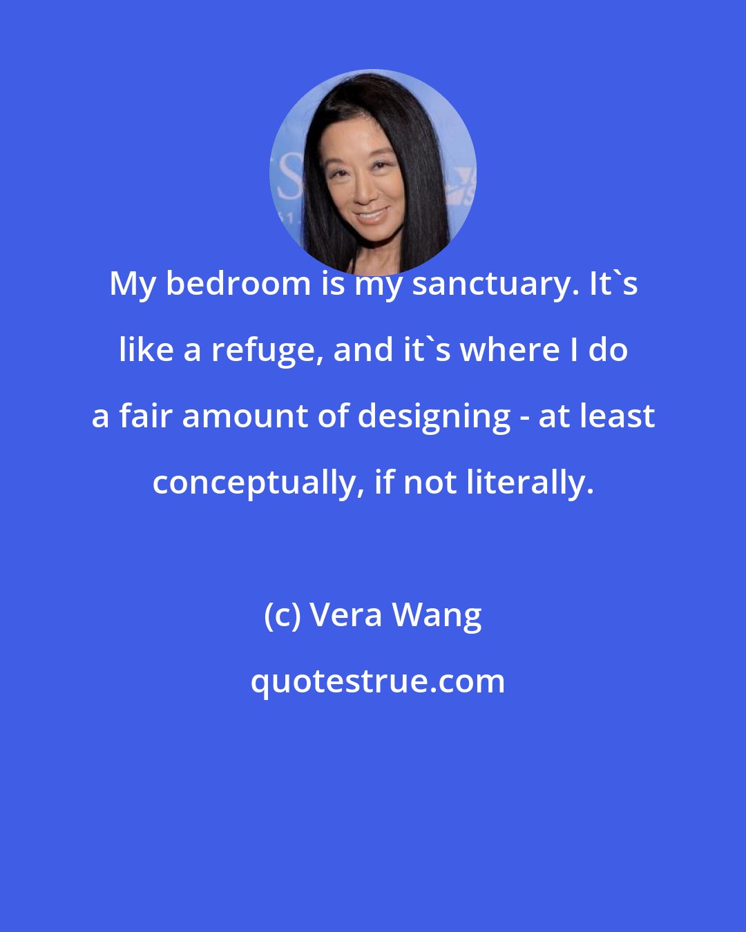 Vera Wang: My bedroom is my sanctuary. It's like a refuge, and it's where I do a fair amount of designing - at least conceptually, if not literally.