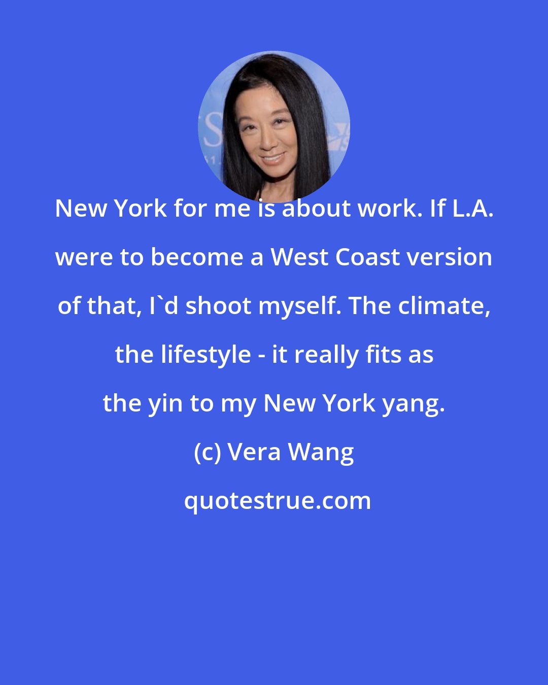 Vera Wang: New York for me is about work. If L.A. were to become a West Coast version of that, I'd shoot myself. The climate, the lifestyle - it really fits as the yin to my New York yang.