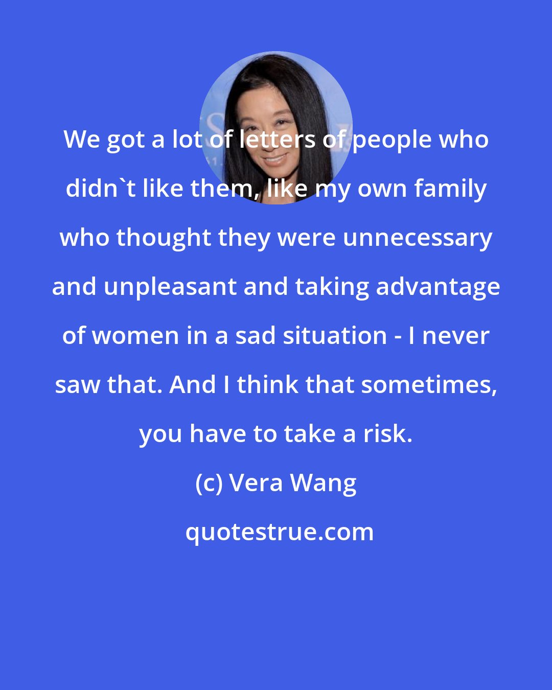 Vera Wang: We got a lot of letters of people who didn't like them, like my own family who thought they were unnecessary and unpleasant and taking advantage of women in a sad situation - I never saw that. And I think that sometimes, you have to take a risk.
