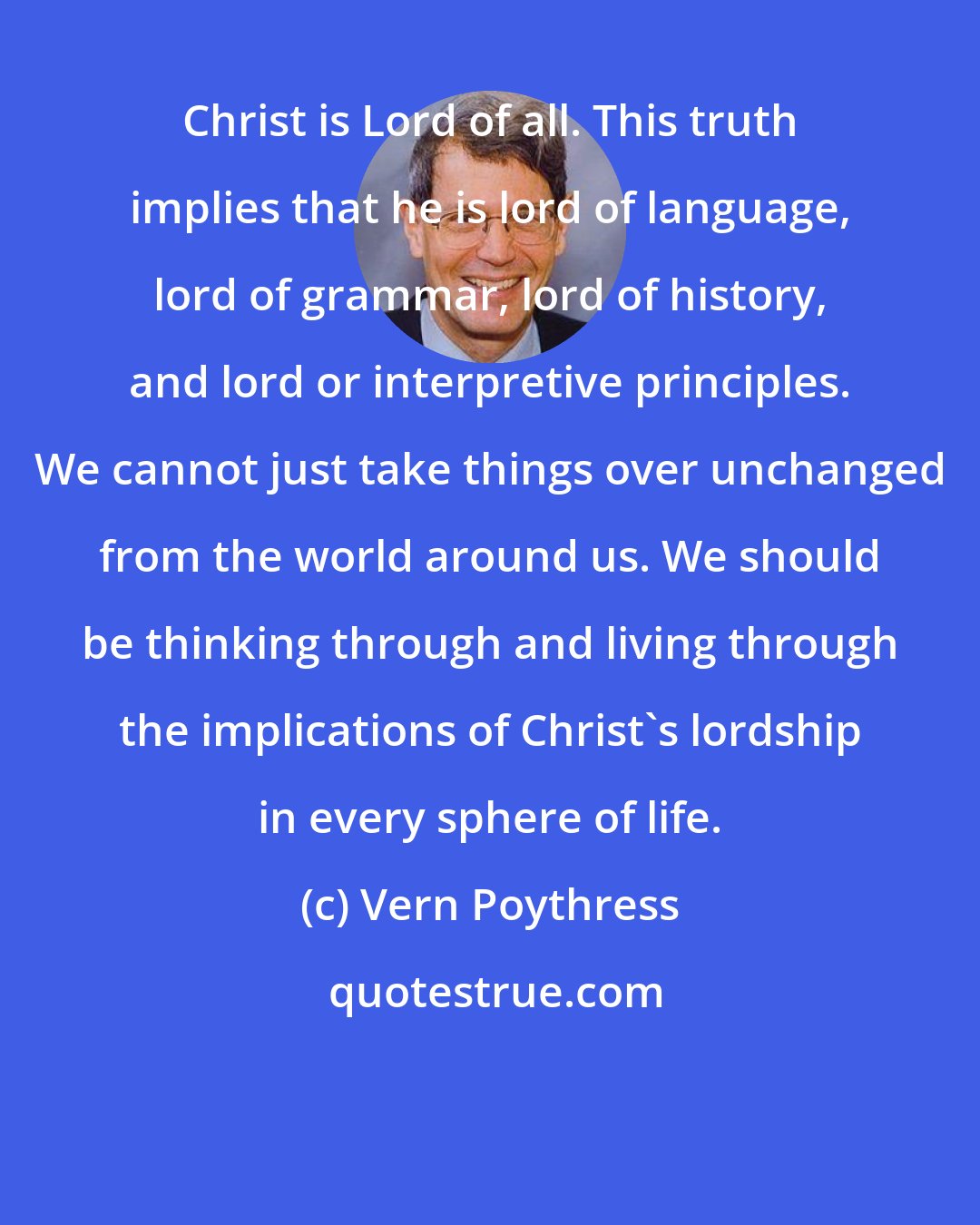 Vern Poythress: Christ is Lord of all. This truth implies that he is lord of language, lord of grammar, lord of history, and lord or interpretive principles. We cannot just take things over unchanged from the world around us. We should be thinking through and living through the implications of Christ's lordship in every sphere of life.