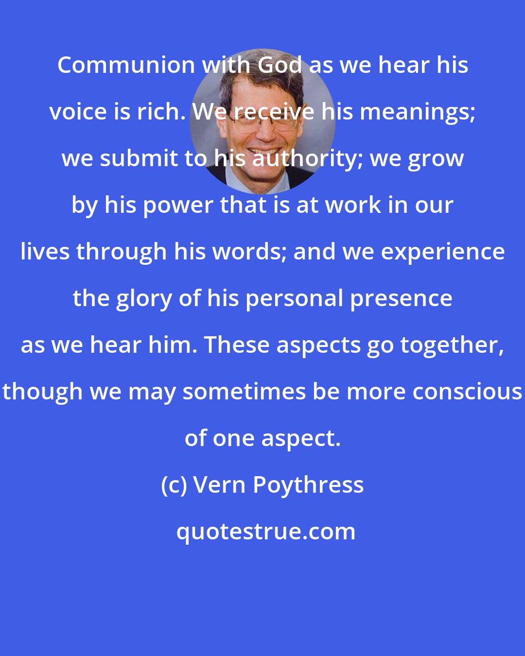 Vern Poythress: Communion with God as we hear his voice is rich. We receive his meanings; we submit to his authority; we grow by his power that is at work in our lives through his words; and we experience the glory of his personal presence as we hear him. These aspects go together, though we may sometimes be more conscious of one aspect.
