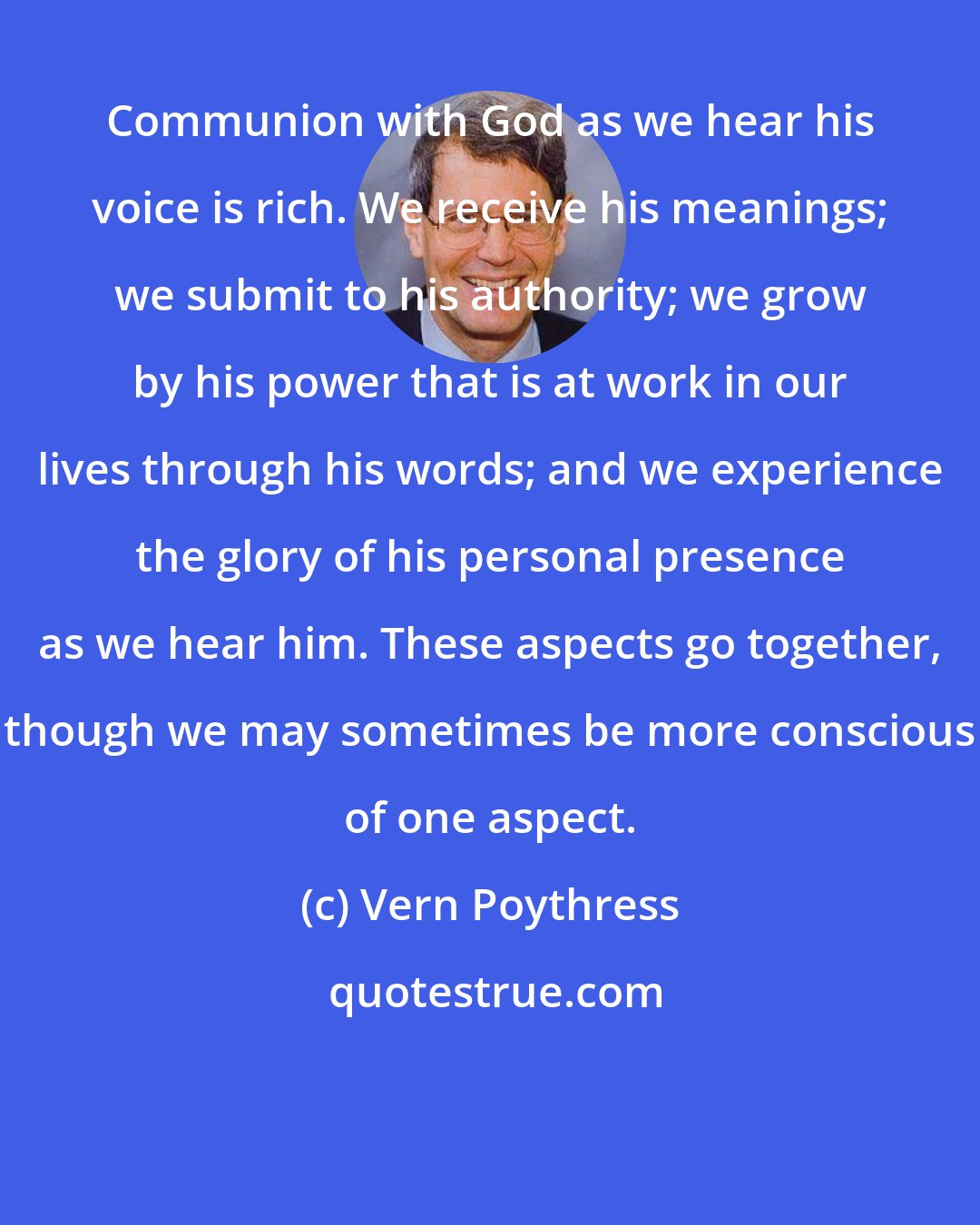 Vern Poythress: Communion with God as we hear his voice is rich. We receive his meanings; we submit to his authority; we grow by his power that is at work in our lives through his words; and we experience the glory of his personal presence as we hear him. These aspects go together, though we may sometimes be more conscious of one aspect.