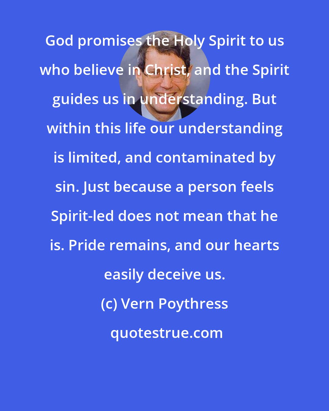 Vern Poythress: God promises the Holy Spirit to us who believe in Christ, and the Spirit guides us in understanding. But within this life our understanding is limited, and contaminated by sin. Just because a person feels Spirit-led does not mean that he is. Pride remains, and our hearts easily deceive us.