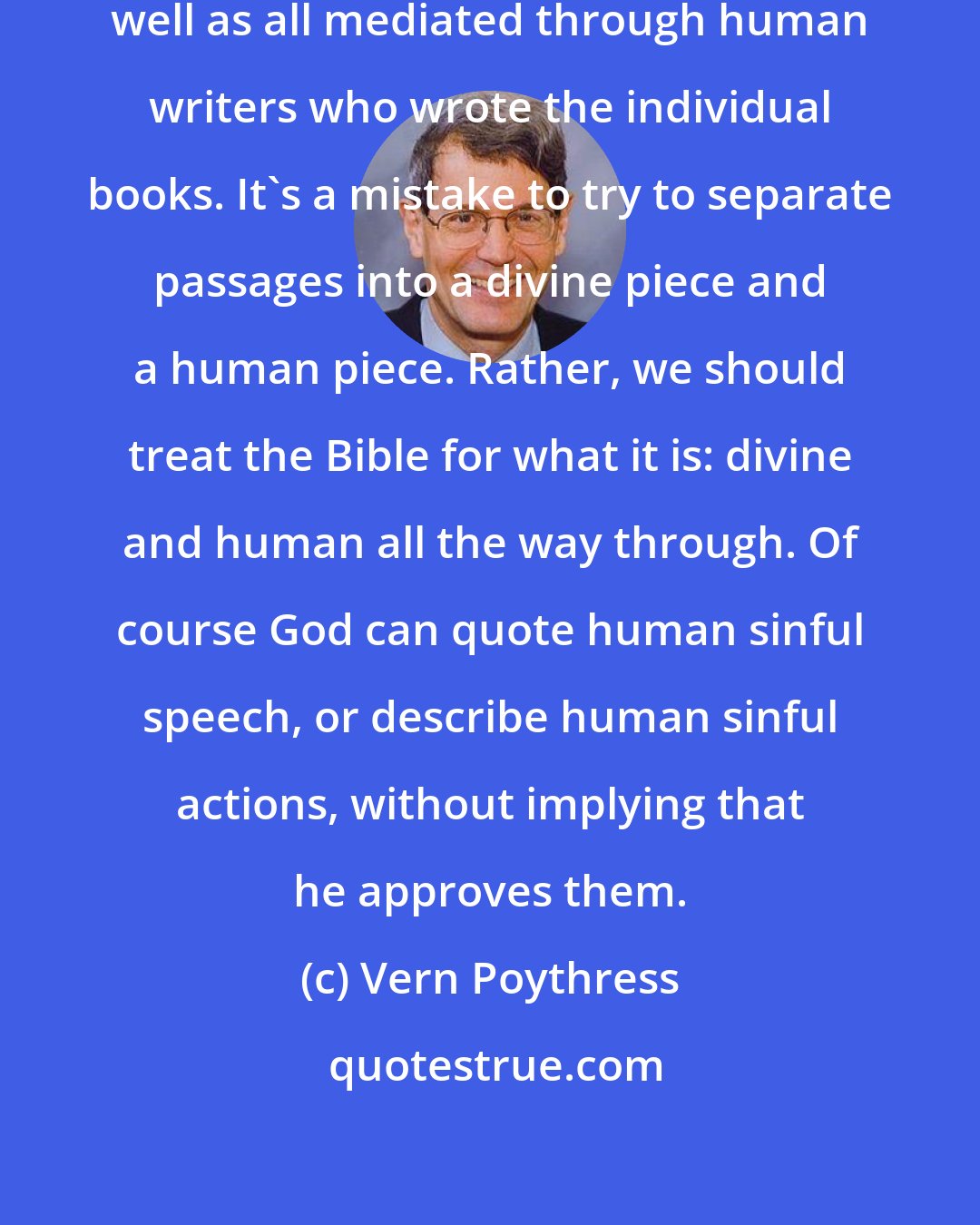 Vern Poythress: The Bible is all God's speech, as well as all mediated through human writers who wrote the individual books. It's a mistake to try to separate passages into a divine piece and a human piece. Rather, we should treat the Bible for what it is: divine and human all the way through. Of course God can quote human sinful speech, or describe human sinful actions, without implying that he approves them.