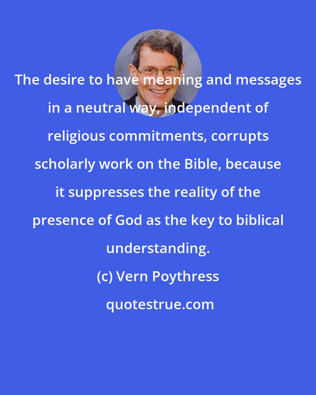 Vern Poythress: The desire to have meaning and messages in a neutral way, independent of religious commitments, corrupts scholarly work on the Bible, because it suppresses the reality of the presence of God as the key to biblical understanding.