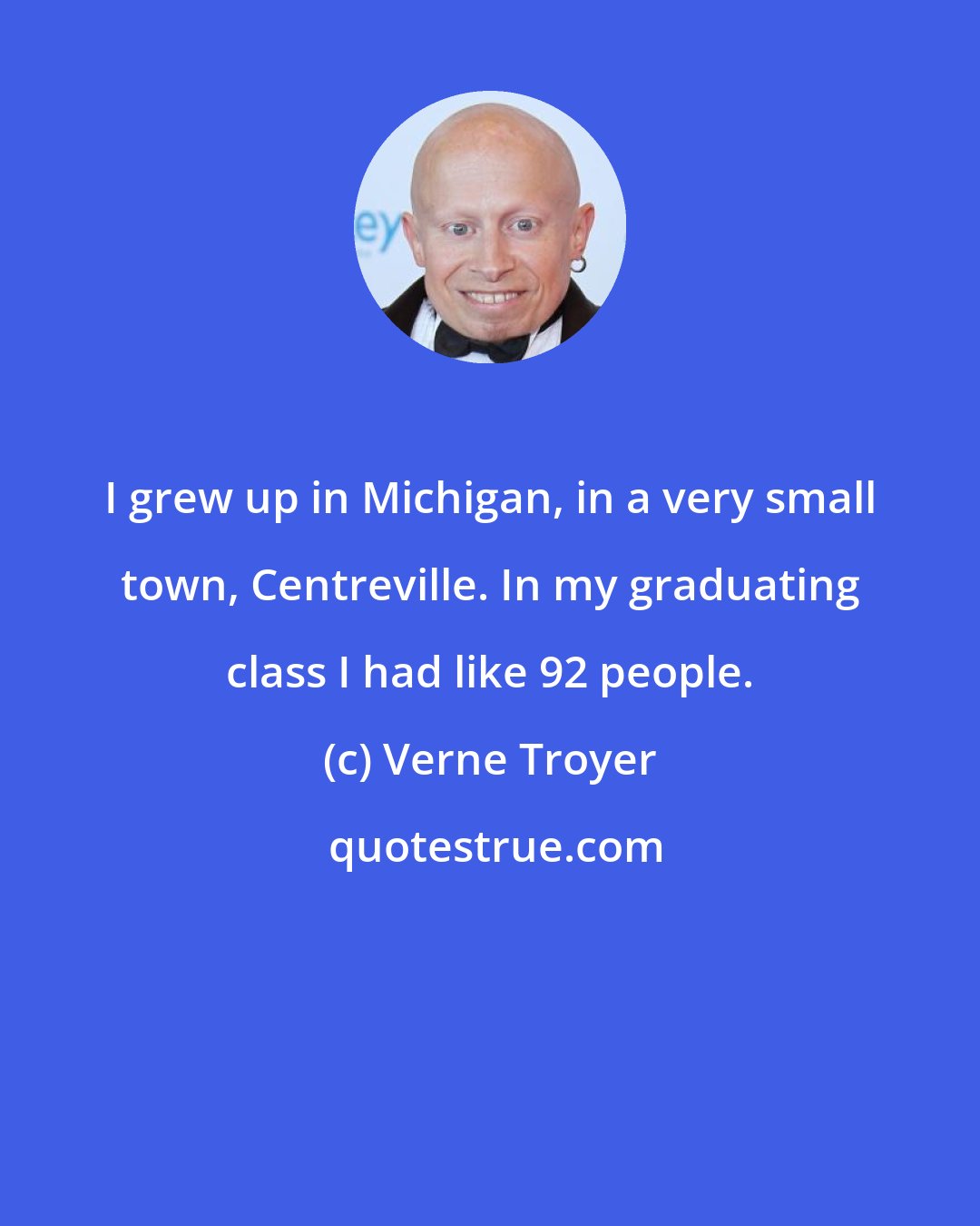 Verne Troyer: I grew up in Michigan, in a very small town, Centreville. In my graduating class I had like 92 people.