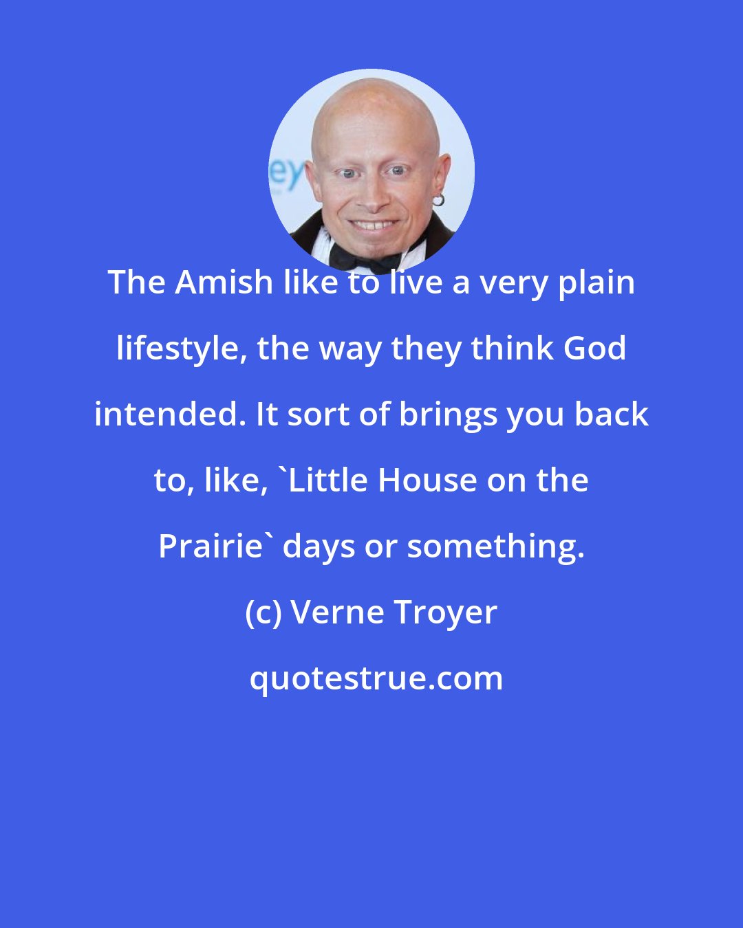 Verne Troyer: The Amish like to live a very plain lifestyle, the way they think God intended. It sort of brings you back to, like, 'Little House on the Prairie' days or something.