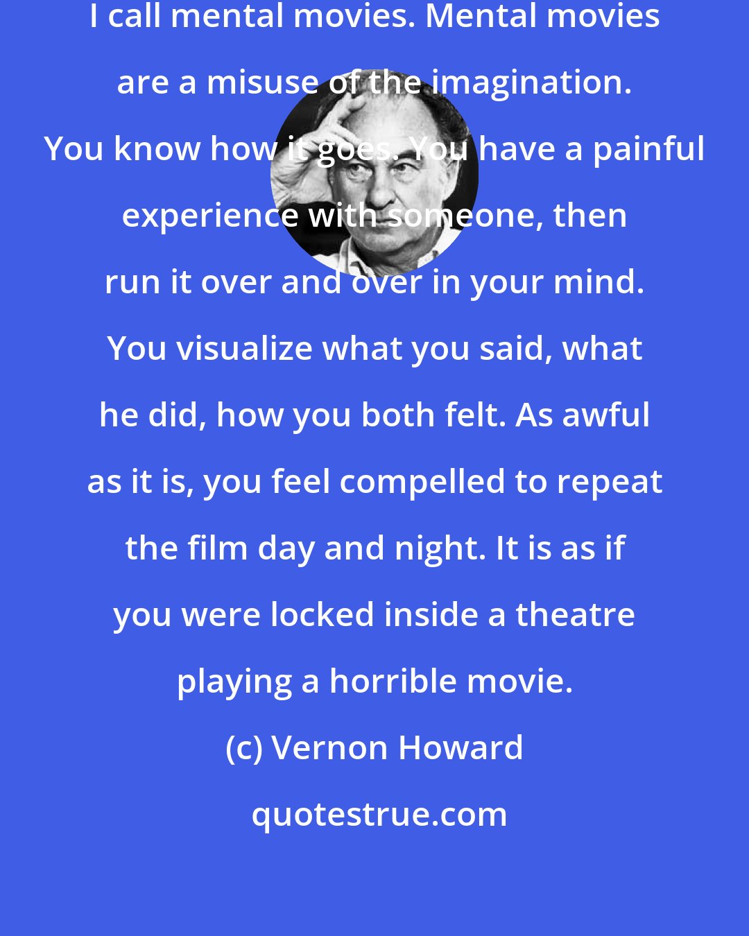 Vernon Howard: A chief cause of unhappiness is what I call mental movies. Mental movies are a misuse of the imagination. You know how it goes. You have a painful experience with someone, then run it over and over in your mind. You visualize what you said, what he did, how you both felt. As awful as it is, you feel compelled to repeat the film day and night. It is as if you were locked inside a theatre playing a horrible movie.
