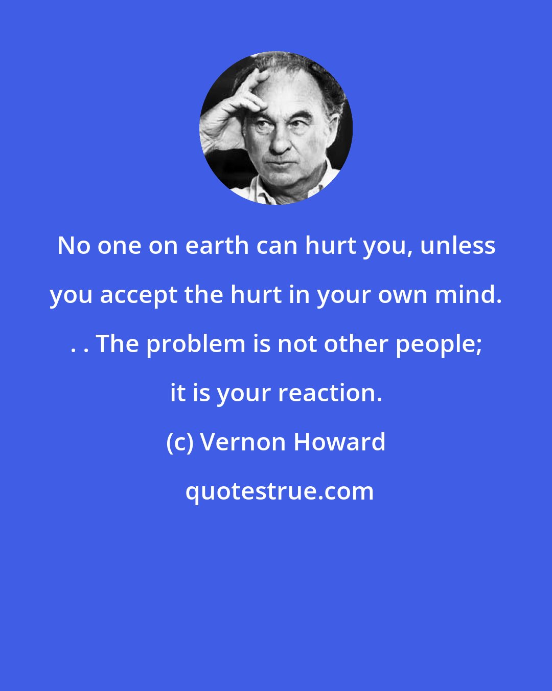 Vernon Howard: No one on earth can hurt you, unless you accept the hurt in your own mind. . . The problem is not other people; it is your reaction.