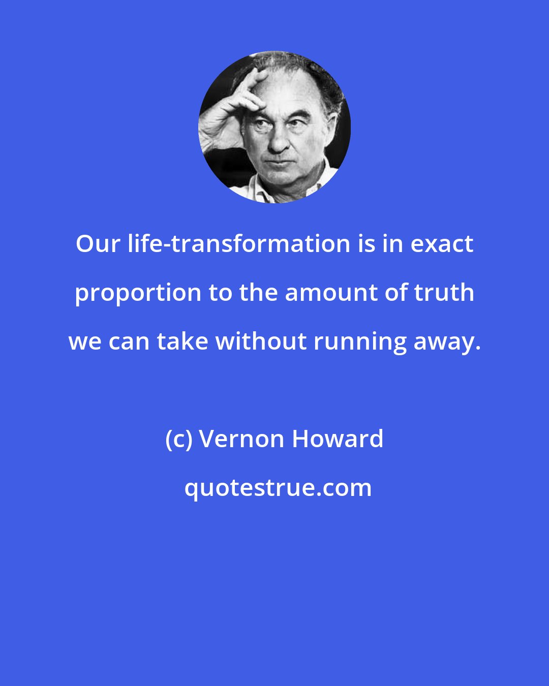 Vernon Howard: Our life-transformation is in exact proportion to the amount of truth we can take without running away.