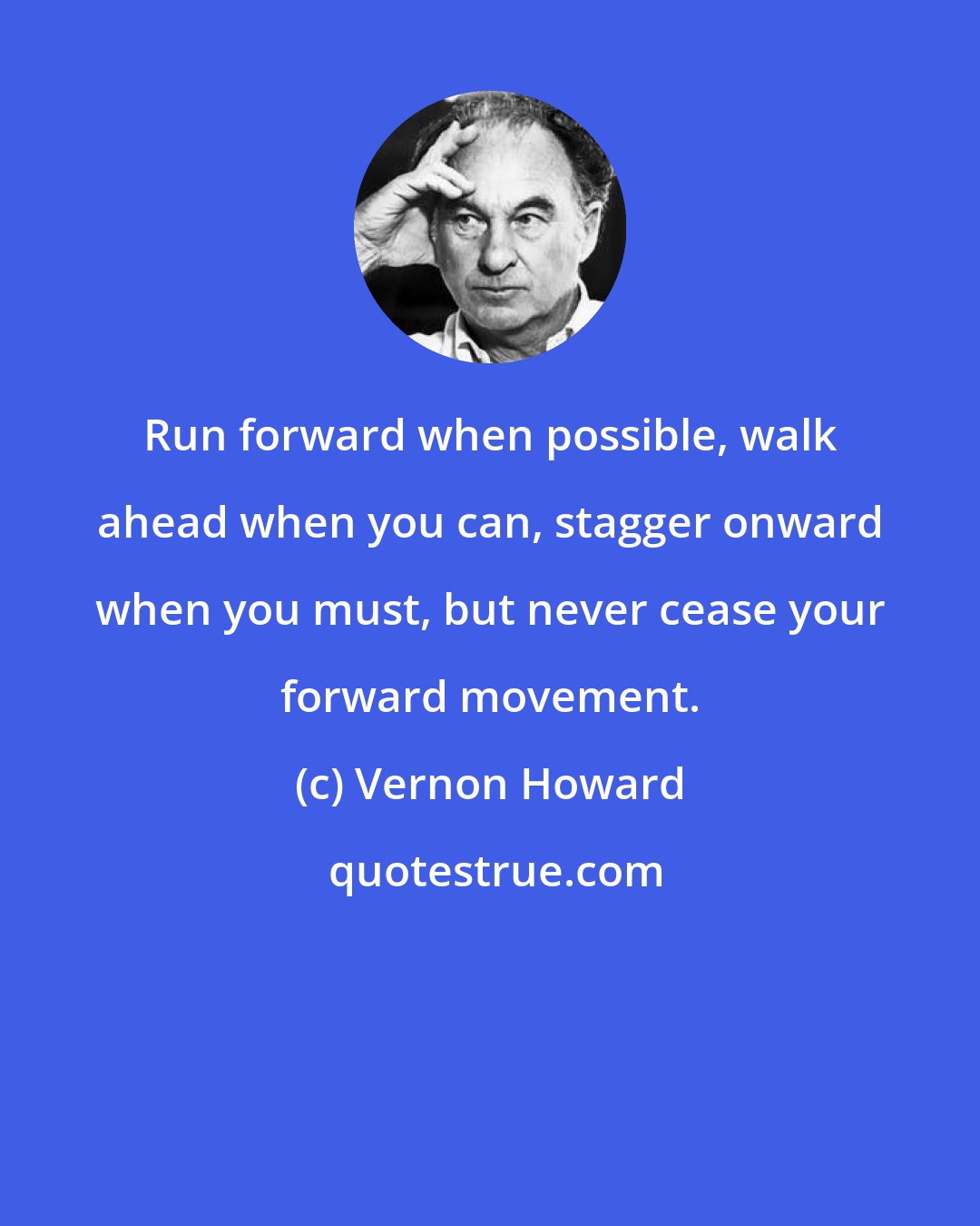 Vernon Howard: Run forward when possible, walk ahead when you can, stagger onward when you must, but never cease your forward movement.