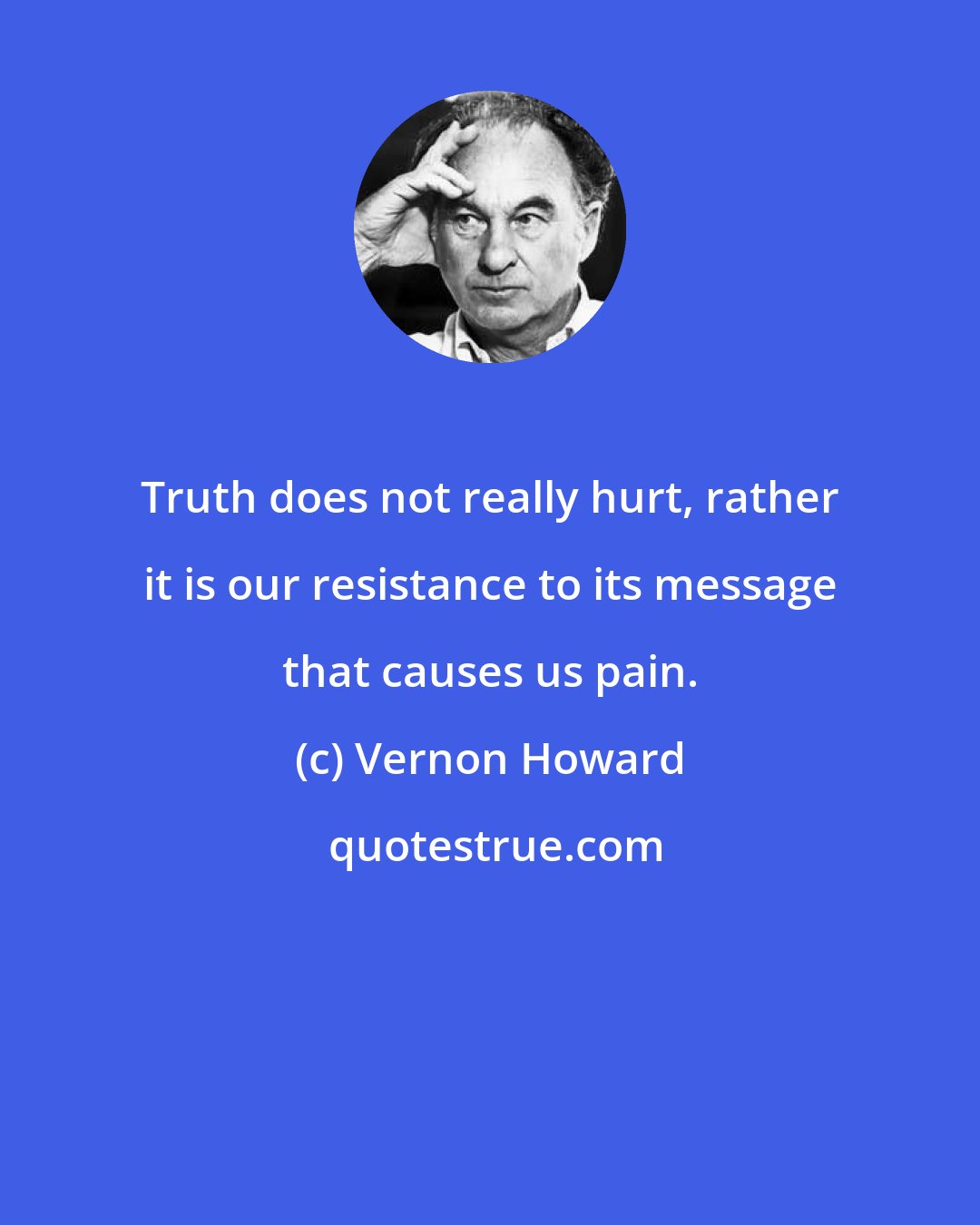 Vernon Howard: Truth does not really hurt, rather it is our resistance to its message that causes us pain.