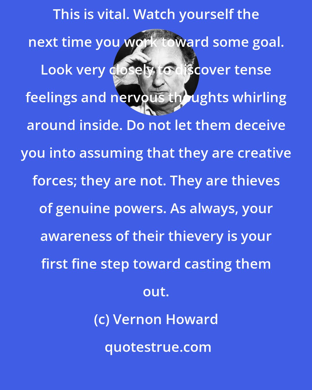 Vernon Howard: Be very careful that you do not unconsciously assume that nervous tension is power. This is vital. Watch yourself the next time you work toward some goal. Look very closely to discover tense feelings and nervous thoughts whirling around inside. Do not let them deceive you into assuming that they are creative forces; they are not. They are thieves of genuine powers. As always, your awareness of their thievery is your first fine step toward casting them out.