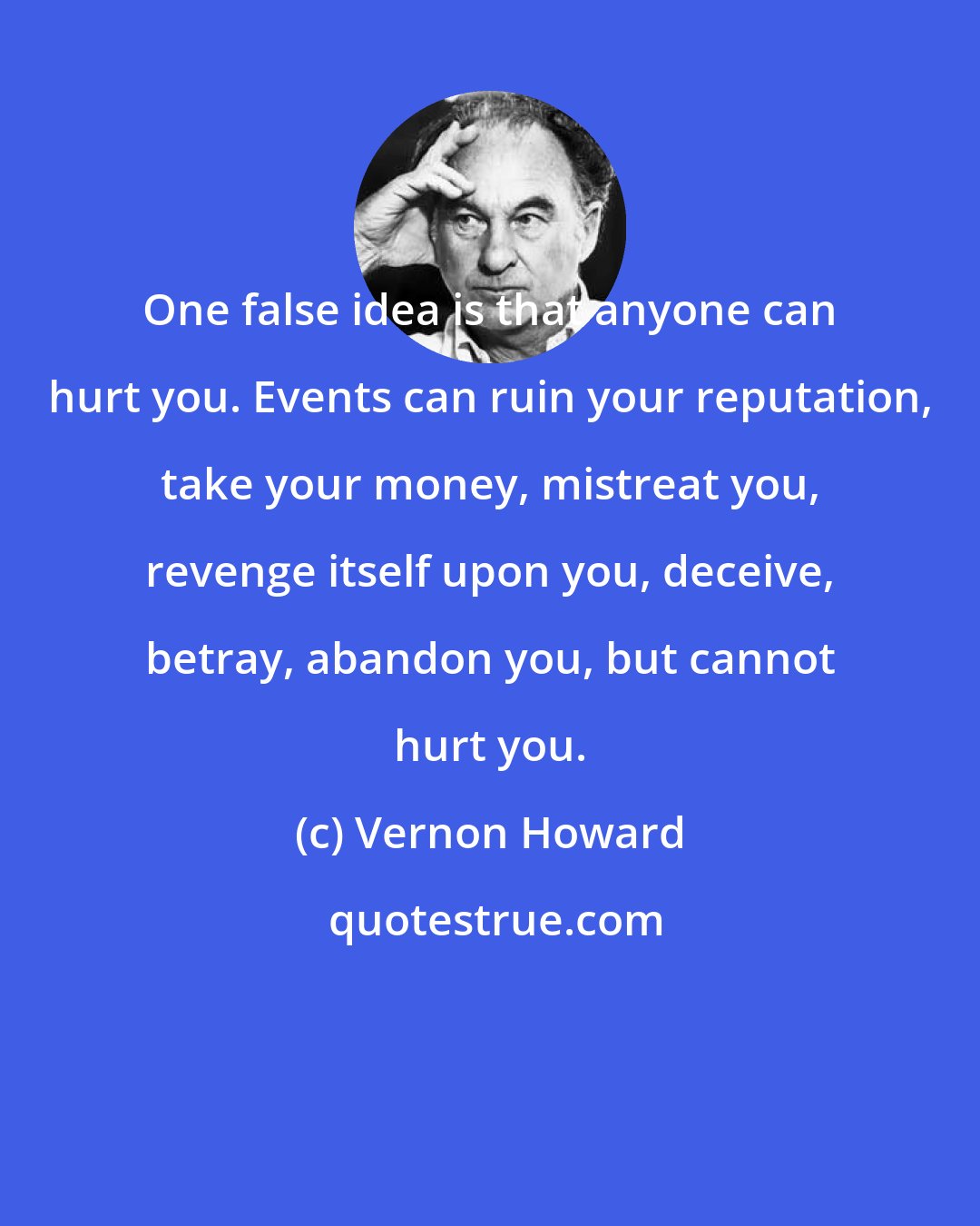 Vernon Howard: One false idea is that anyone can hurt you. Events can ruin your reputation, take your money, mistreat you, revenge itself upon you, deceive, betray, abandon you, but cannot hurt you.