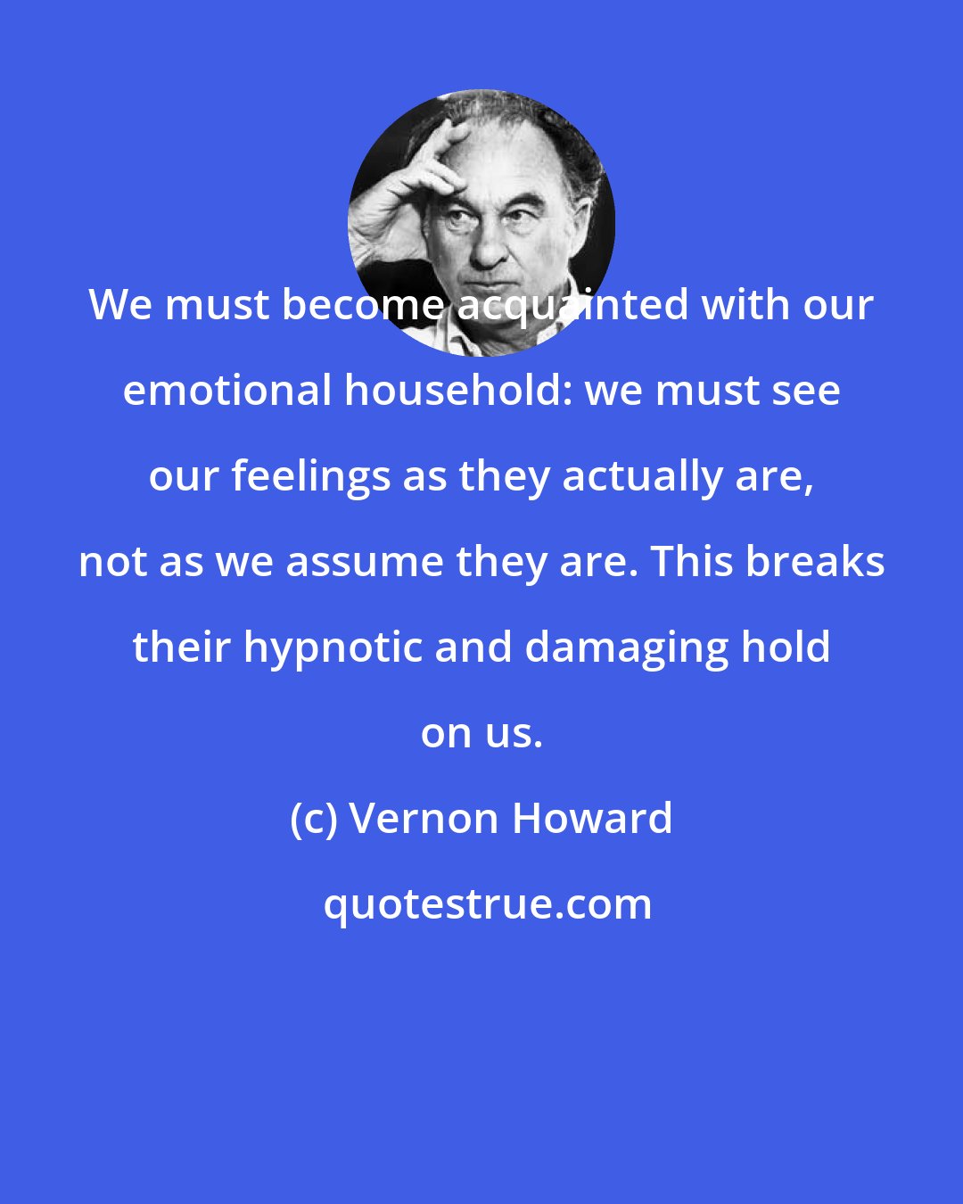 Vernon Howard: We must become acquainted with our emotional household: we must see our feelings as they actually are, not as we assume they are. This breaks their hypnotic and damaging hold on us.