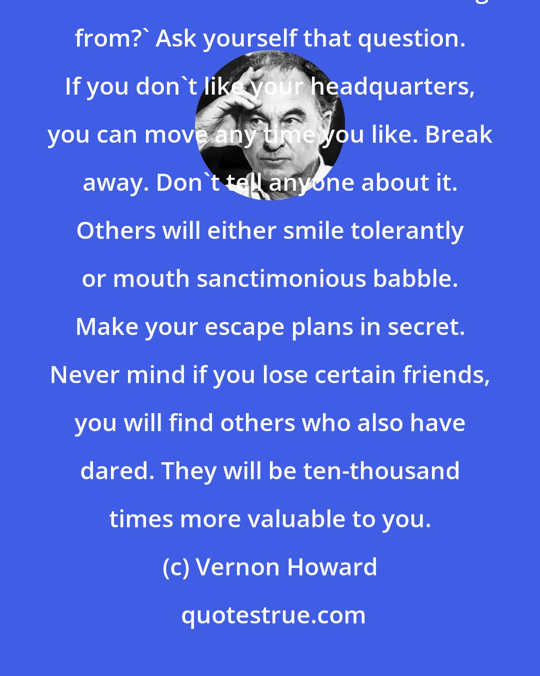 Vernon Howard: You see everything depends upon the psychological headquarters from which we live. 'Where am I living from?' Ask yourself that question. If you don't like your headquarters, you can move any time you like. Break away. Don't tell anyone about it. Others will either smile tolerantly or mouth sanctimonious babble. Make your escape plans in secret. Never mind if you lose certain friends, you will find others who also have dared. They will be ten-thousand times more valuable to you.