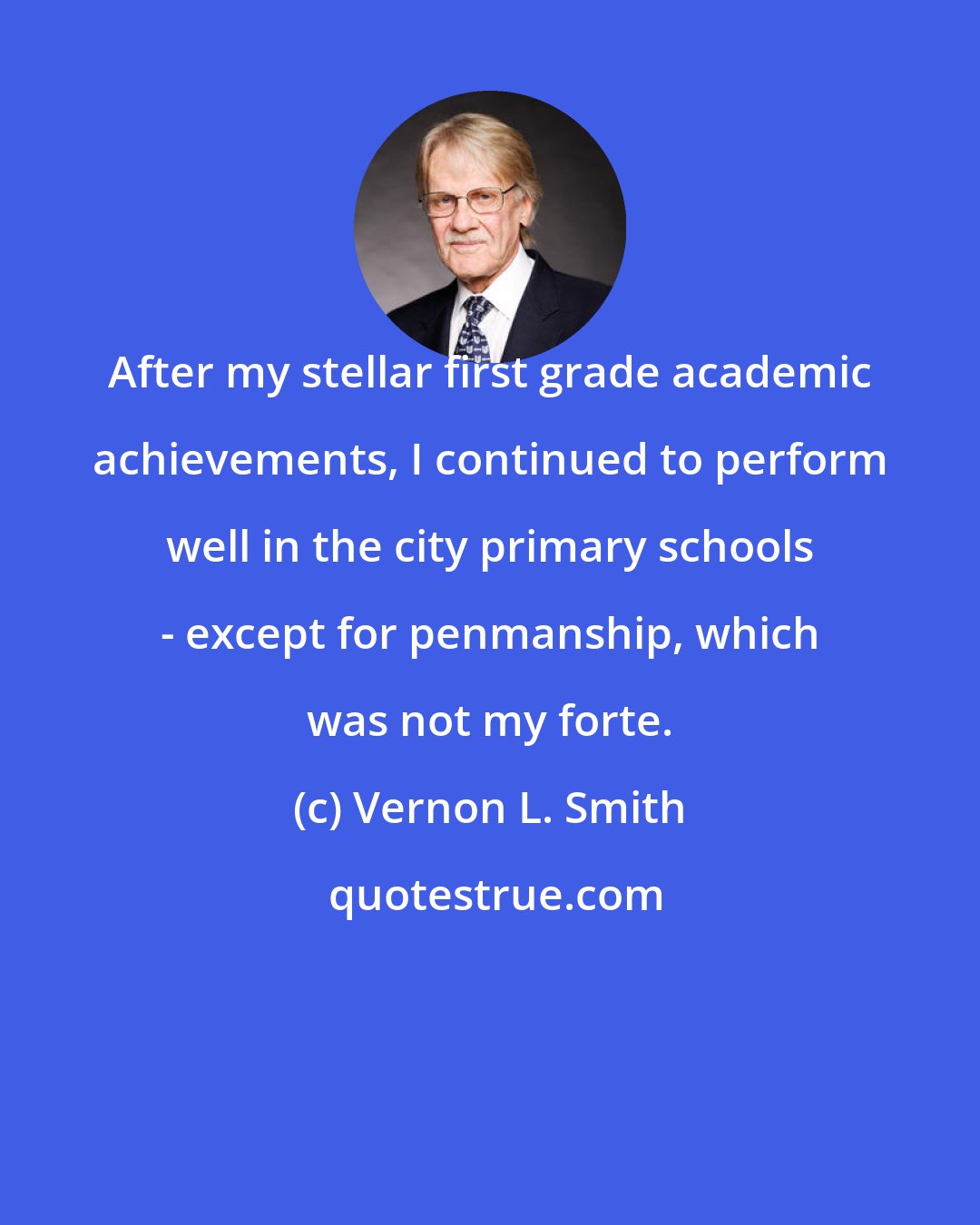 Vernon L. Smith: After my stellar first grade academic achievements, I continued to perform well in the city primary schools - except for penmanship, which was not my forte.