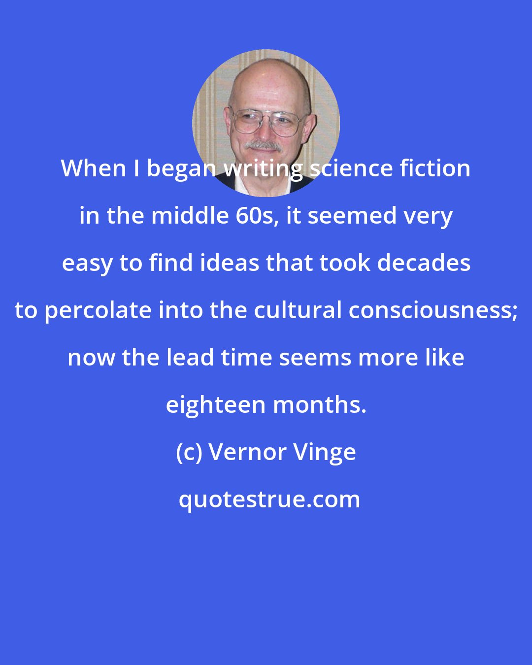 Vernor Vinge: When I began writing science fiction in the middle 60s, it seemed very easy to find ideas that took decades to percolate into the cultural consciousness; now the lead time seems more like eighteen months.