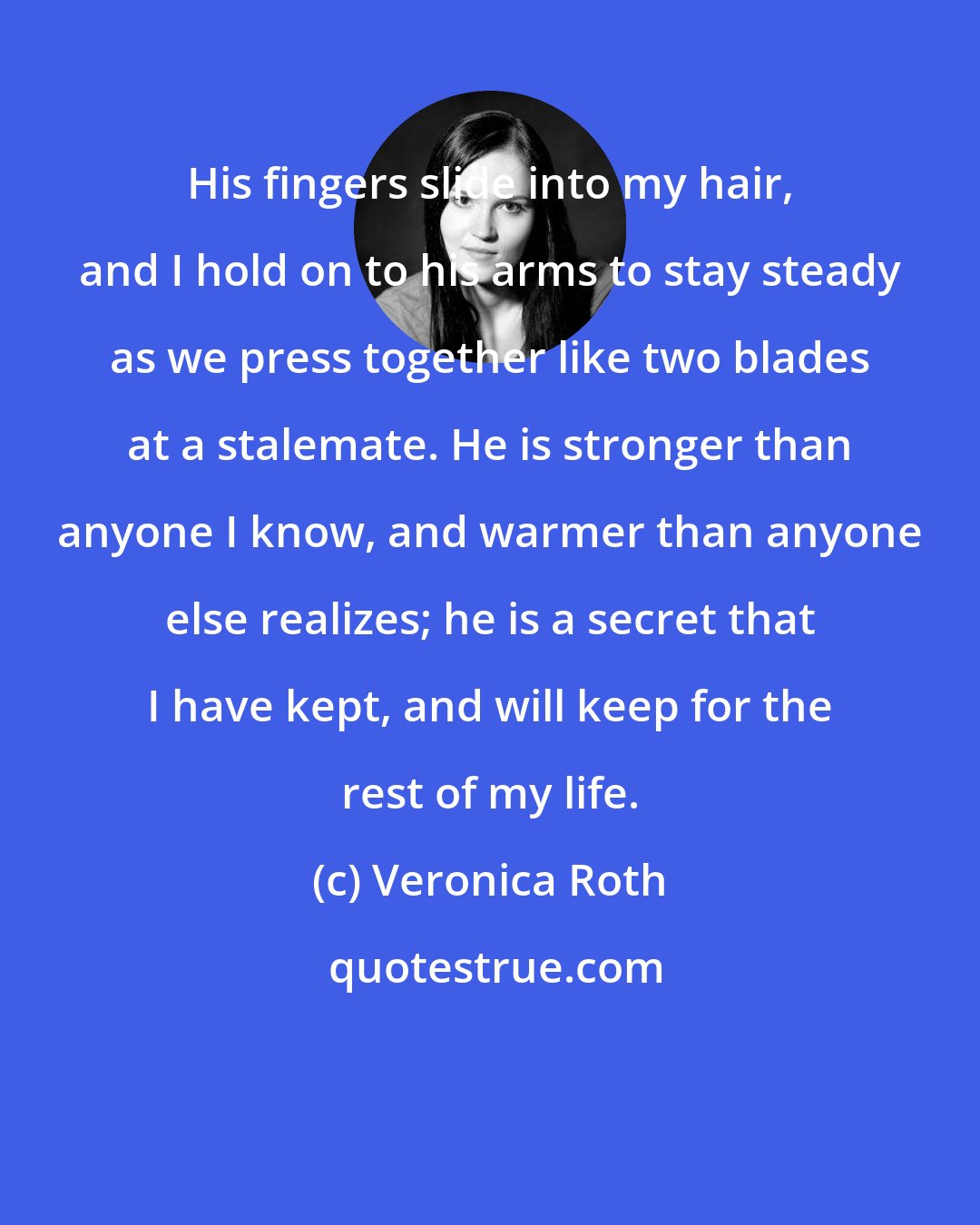Veronica Roth: His fingers slide into my hair, and I hold on to his arms to stay steady as we press together like two blades at a stalemate. He is stronger than anyone I know, and warmer than anyone else realizes; he is a secret that I have kept, and will keep for the rest of my life.