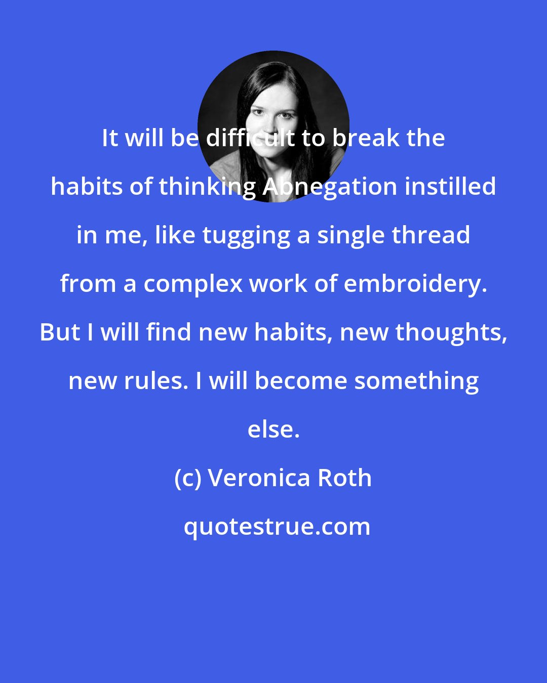Veronica Roth: It will be difficult to break the habits of thinking Abnegation instilled in me, like tugging a single thread from a complex work of embroidery. But I will find new habits, new thoughts, new rules. I will become something else.