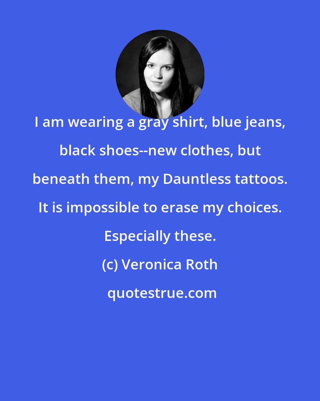Veronica Roth: I am wearing a gray shirt, blue jeans, black shoes--new clothes, but beneath them, my Dauntless tattoos. It is impossible to erase my choices. Especially these.