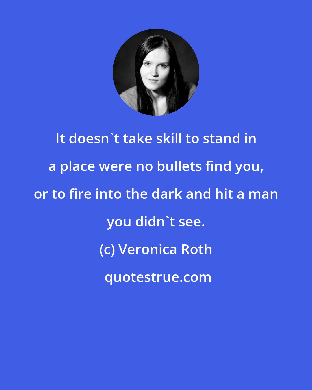 Veronica Roth: It doesn't take skill to stand in a place were no bullets find you, or to fire into the dark and hit a man you didn't see.