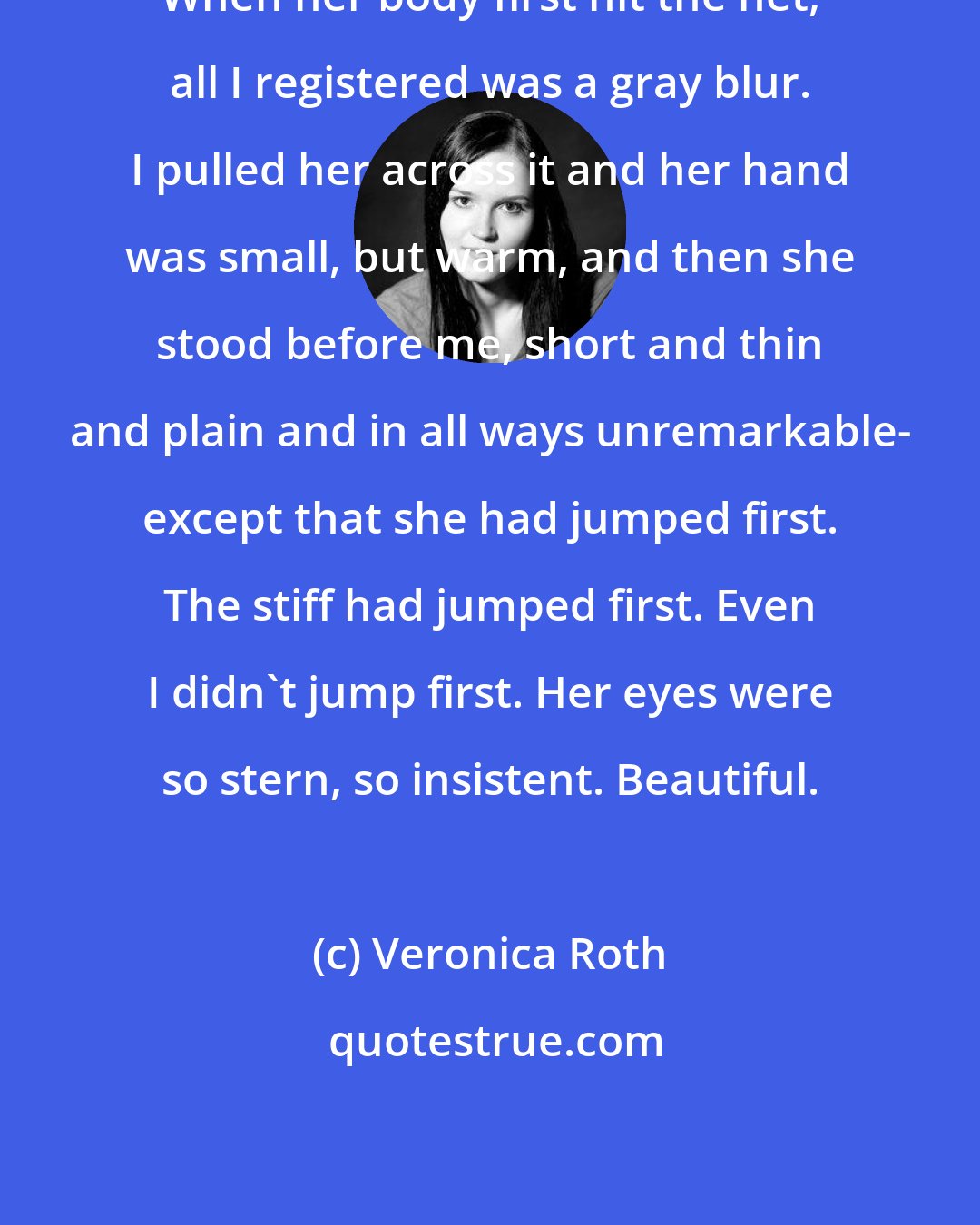 Veronica Roth: When her body first hit the net, all I registered was a gray blur. I pulled her across it and her hand was small, but warm, and then she stood before me, short and thin and plain and in all ways unremarkable- except that she had jumped first. The stiff had jumped first. Even I didn't jump first. Her eyes were so stern, so insistent. Beautiful.