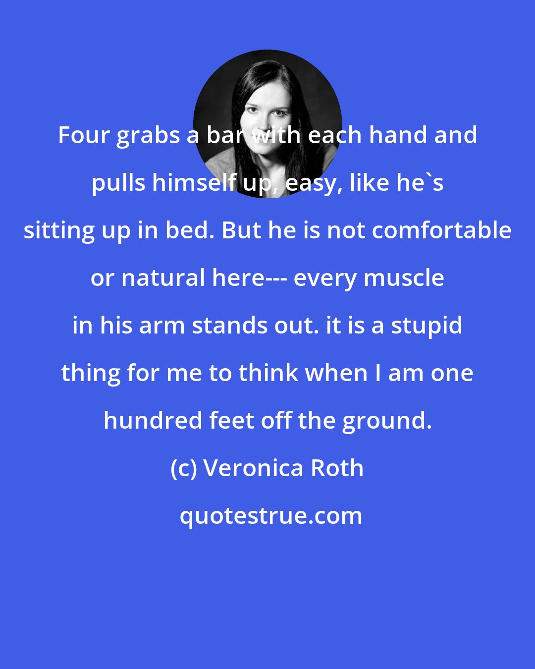 Veronica Roth: Four grabs a bar with each hand and pulls himself up, easy, like he's sitting up in bed. But he is not comfortable or natural here--- every muscle in his arm stands out. it is a stupid thing for me to think when I am one hundred feet off the ground.