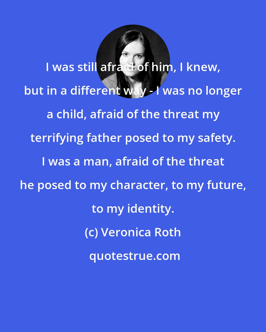 Veronica Roth: I was still afraid of him, I knew, but in a different way - I was no longer a child, afraid of the threat my terrifying father posed to my safety. I was a man, afraid of the threat he posed to my character, to my future, to my identity.