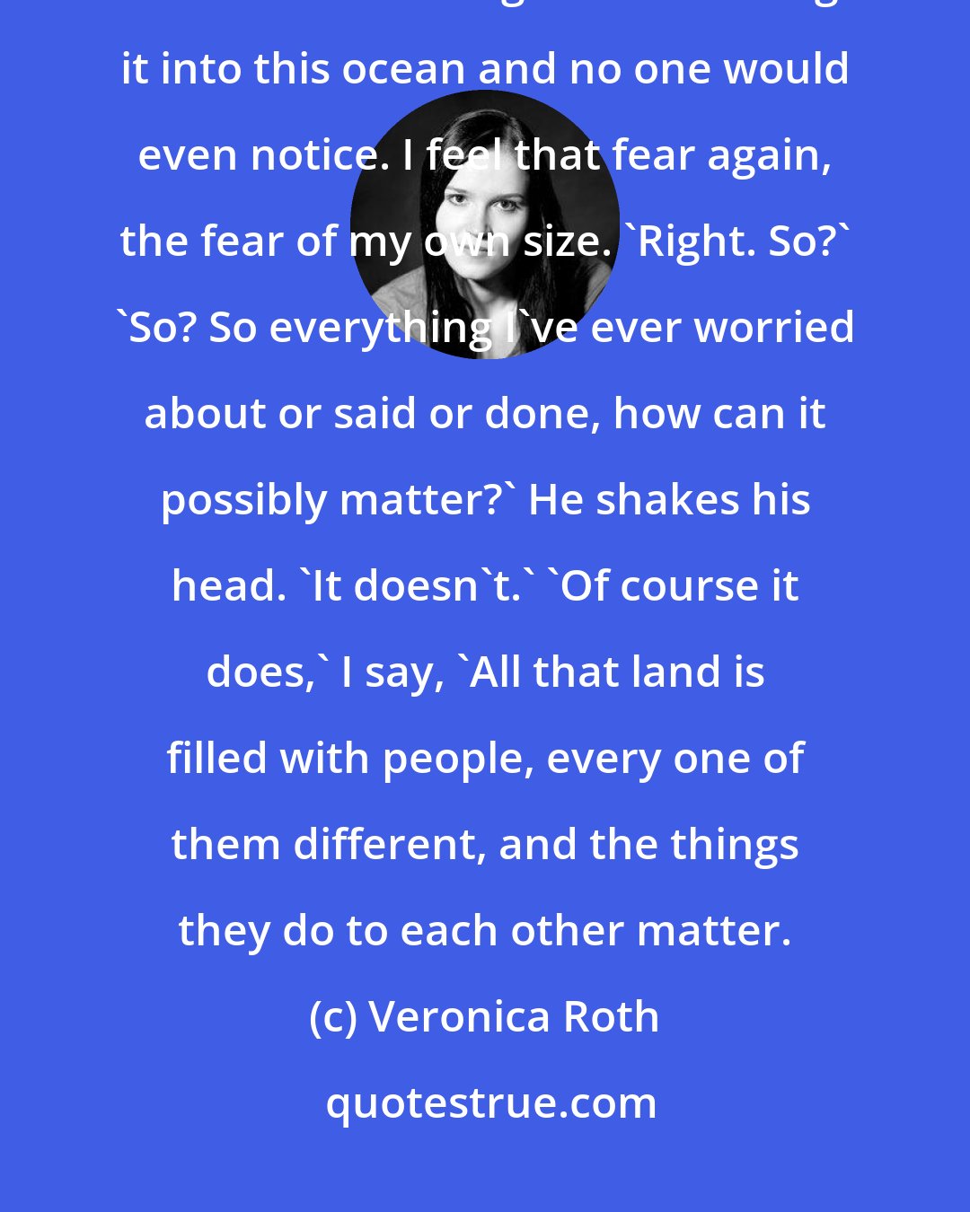 Veronica Roth: That dot covers all the places we've ever been. You could cut that piece of land out of the ground and sing it into this ocean and no one would even notice. I feel that fear again, the fear of my own size. 'Right. So?' 'So? So everything I've ever worried about or said or done, how can it possibly matter?' He shakes his head. 'It doesn't.' 'Of course it does,' I say, 'All that land is filled with people, every one of them different, and the things they do to each other matter.