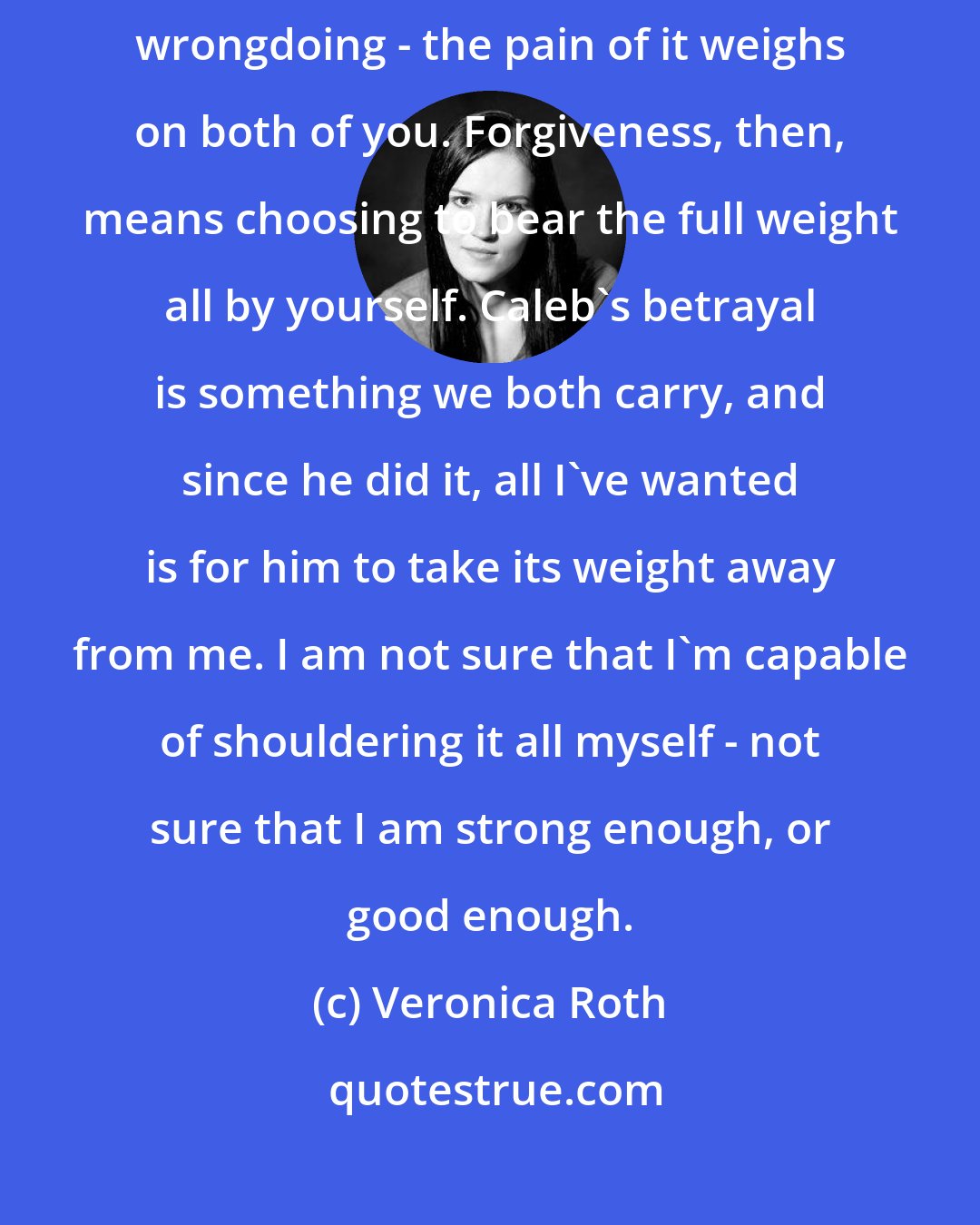 Veronica Roth: To me, when someone wrongs you, you both share the burden of that wrongdoing - the pain of it weighs on both of you. Forgiveness, then, means choosing to bear the full weight all by yourself. Caleb's betrayal is something we both carry, and since he did it, all I've wanted is for him to take its weight away from me. I am not sure that I'm capable of shouldering it all myself - not sure that I am strong enough, or good enough.