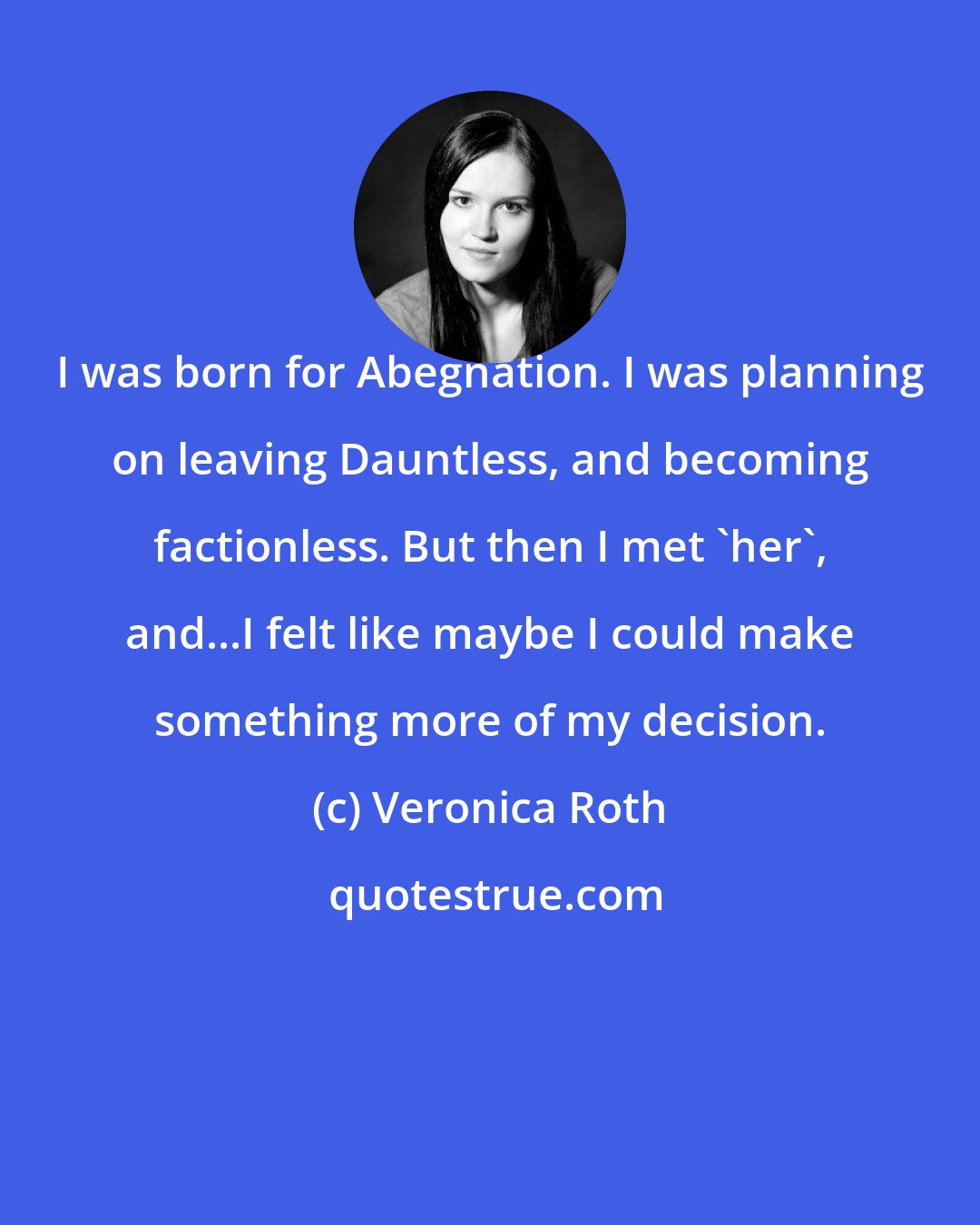 Veronica Roth: I was born for Abegnation. I was planning on leaving Dauntless, and becoming factionless. But then I met 'her', and...I felt like maybe I could make something more of my decision.
