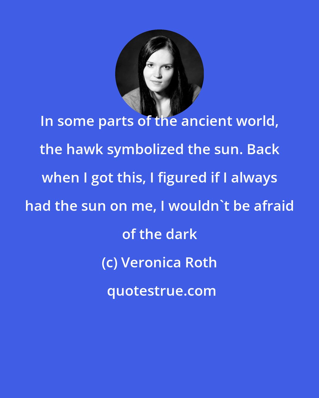 Veronica Roth: In some parts of the ancient world, the hawk symbolized the sun. Back when I got this, I figured if I always had the sun on me, I wouldn't be afraid of the dark