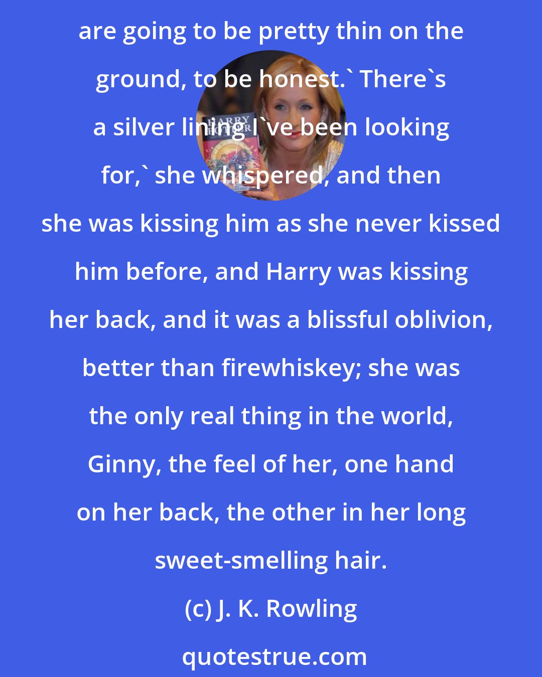 J. K. Rowling: So then I thought, I'd like you to have something to remember me by, you know, if you ever meet some veela when you're off doing whatever you're doing.' I think dating opportunities are going to be pretty thin on the ground, to be honest.' There's a silver lining I've been looking for,' she whispered, and then she was kissing him as she never kissed him before, and Harry was kissing her back, and it was a blissful oblivion, better than firewhiskey; she was the only real thing in the world, Ginny, the feel of her, one hand on her back, the other in her long sweet-smelling hair.