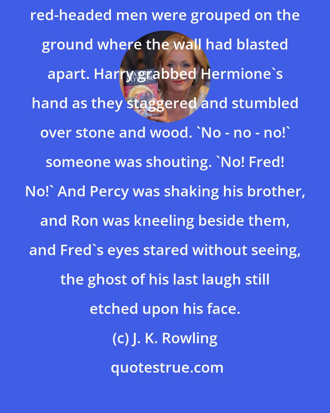 J. K. Rowling: And Hermione was struggling to her feet in the wreckage, and three red-headed men were grouped on the ground where the wall had blasted apart. Harry grabbed Hermione's hand as they staggered and stumbled over stone and wood. 'No - no - no!' someone was shouting. 'No! Fred! No!' And Percy was shaking his brother, and Ron was kneeling beside them, and Fred's eyes stared without seeing, the ghost of his last laugh still etched upon his face.