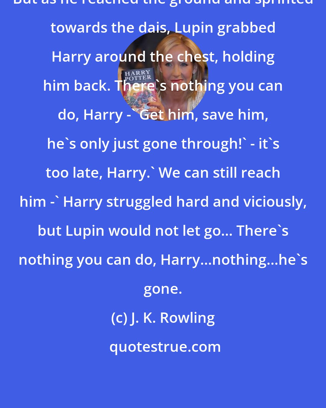 J. K. Rowling: But as he reached the ground and sprinted towards the dais, Lupin grabbed Harry around the chest, holding him back. There's nothing you can do, Harry -' Get him, save him, he's only just gone through!' - it's too late, Harry.' We can still reach him -' Harry struggled hard and viciously, but Lupin would not let go... There's nothing you can do, Harry...nothing...he's gone.