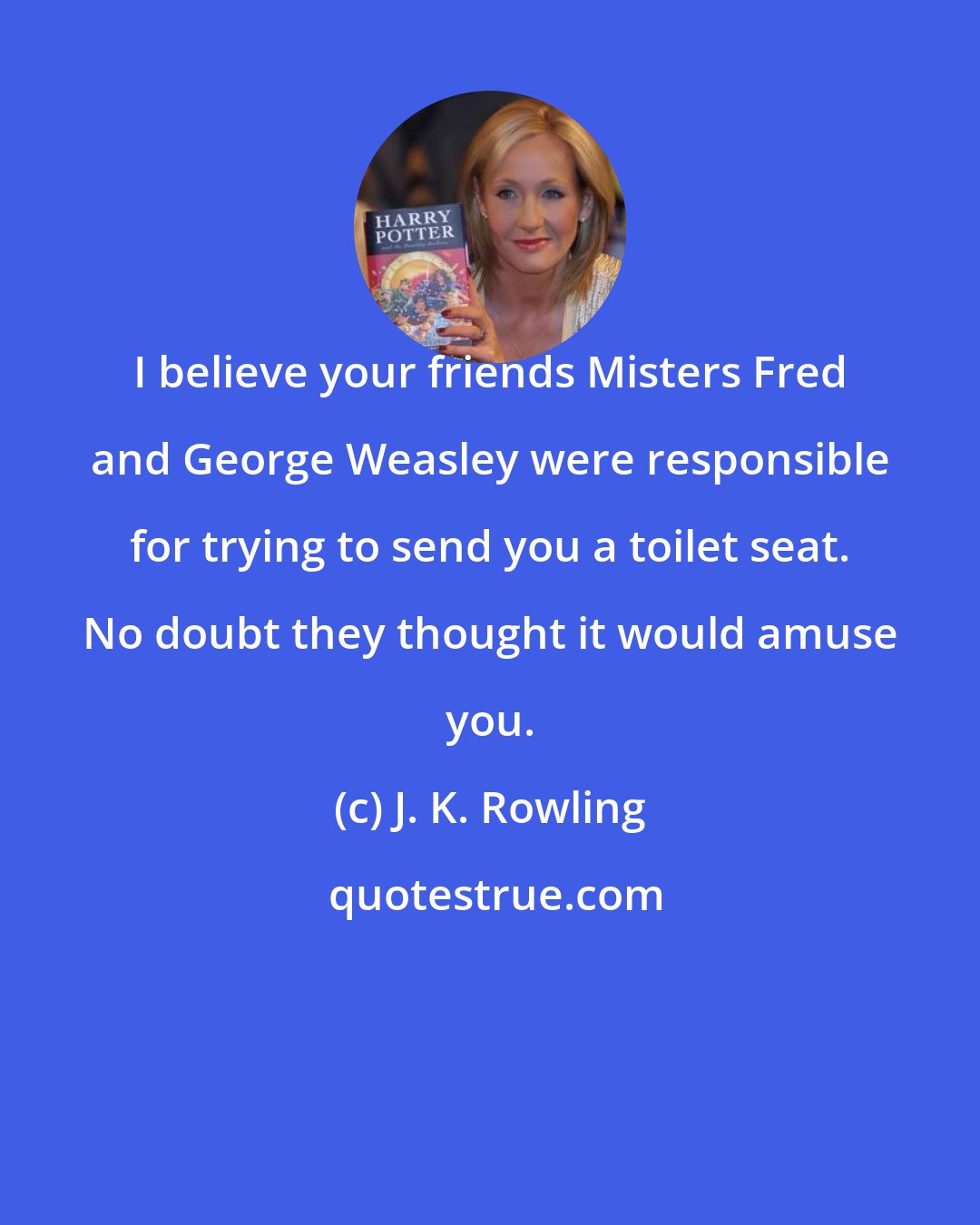 J. K. Rowling: I believe your friends Misters Fred and George Weasley were responsible for trying to send you a toilet seat. No doubt they thought it would amuse you.
