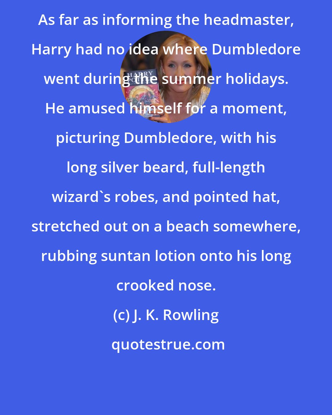 J. K. Rowling: As far as informing the headmaster, Harry had no idea where Dumbledore went during the summer holidays. He amused himself for a moment, picturing Dumbledore, with his long silver beard, full-length wizard's robes, and pointed hat, stretched out on a beach somewhere, rubbing suntan lotion onto his long crooked nose.