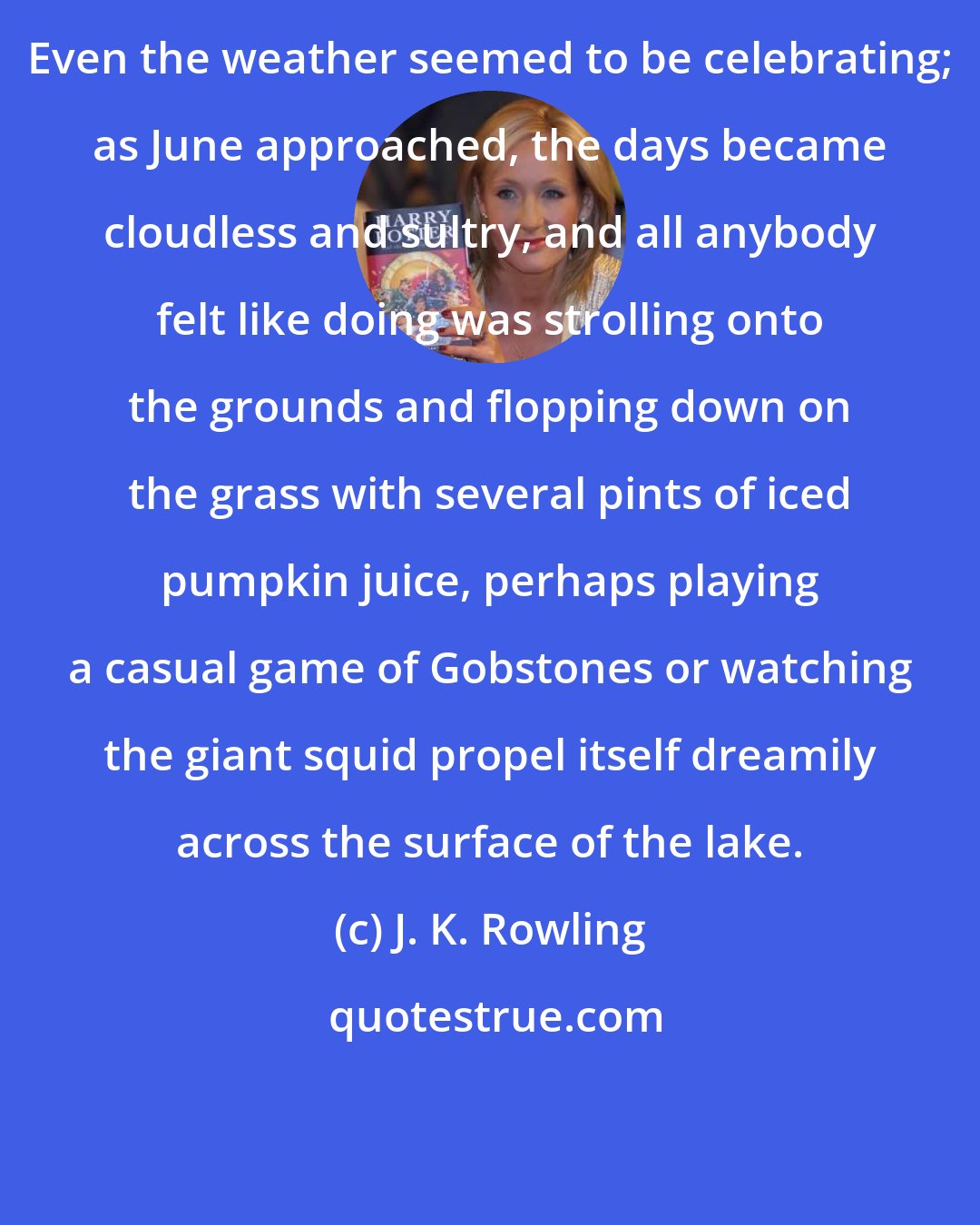 J. K. Rowling: Even the weather seemed to be celebrating; as June approached, the days became cloudless and sultry, and all anybody felt like doing was strolling onto the grounds and flopping down on the grass with several pints of iced pumpkin juice, perhaps playing a casual game of Gobstones or watching the giant squid propel itself dreamily across the surface of the lake.