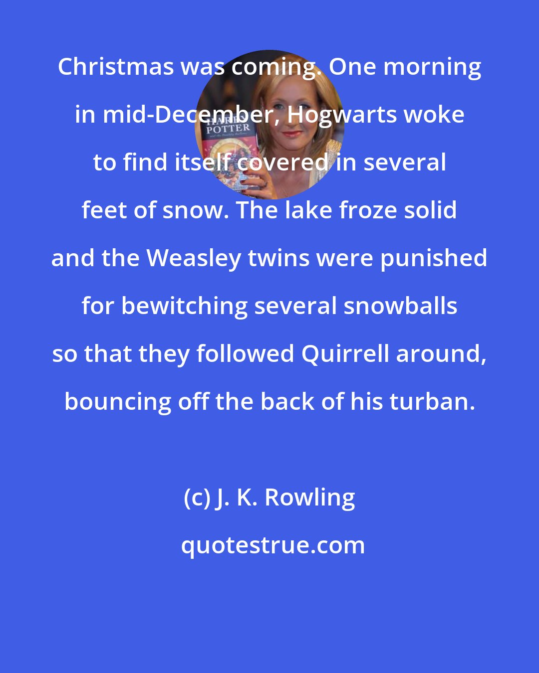 J. K. Rowling: Christmas was coming. One morning in mid-December, Hogwarts woke to find itself covered in several feet of snow. The lake froze solid and the Weasley twins were punished for bewitching several snowballs so that they followed Quirrell around, bouncing off the back of his turban.