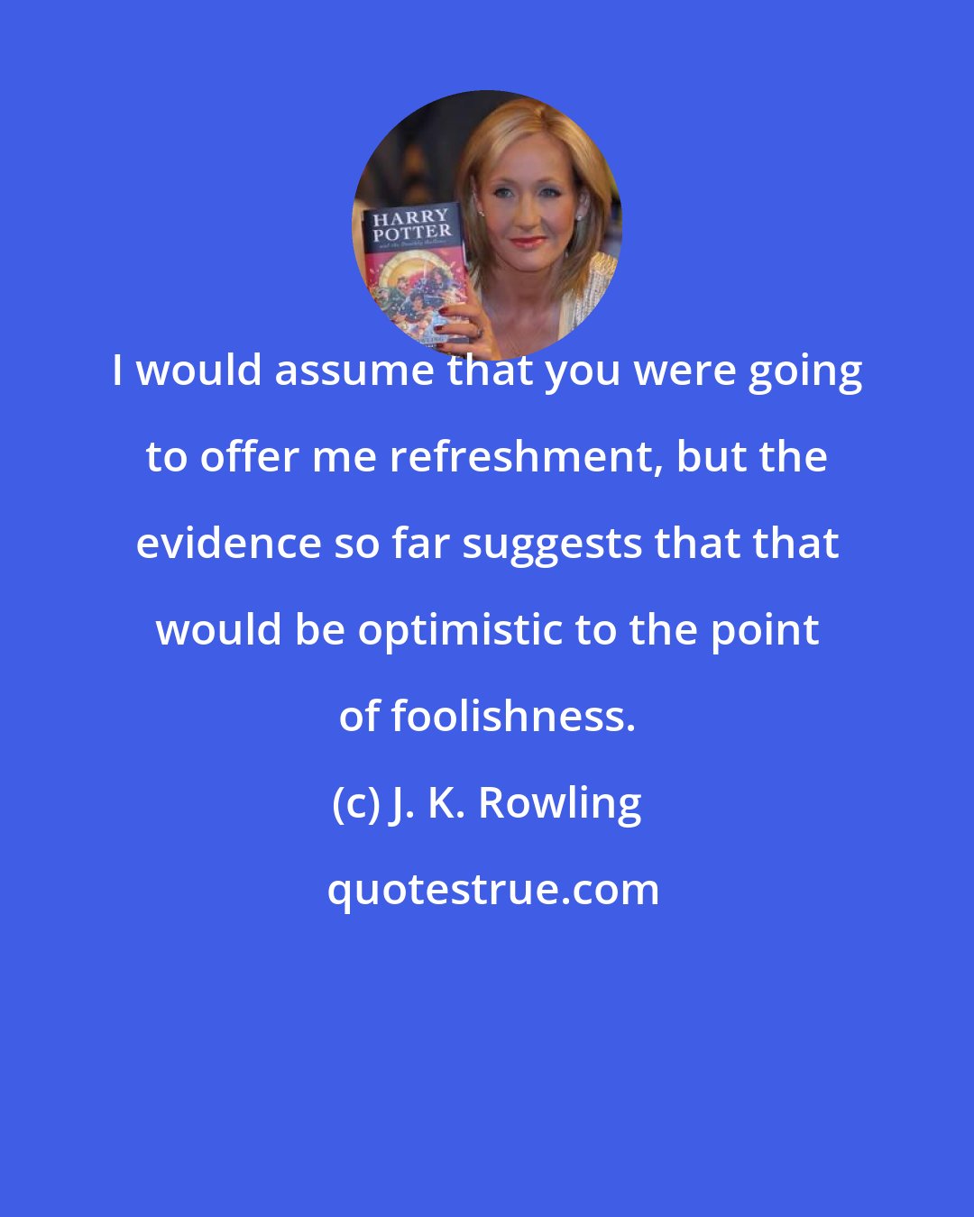 J. K. Rowling: I would assume that you were going to offer me refreshment, but the evidence so far suggests that that would be optimistic to the point of foolishness.