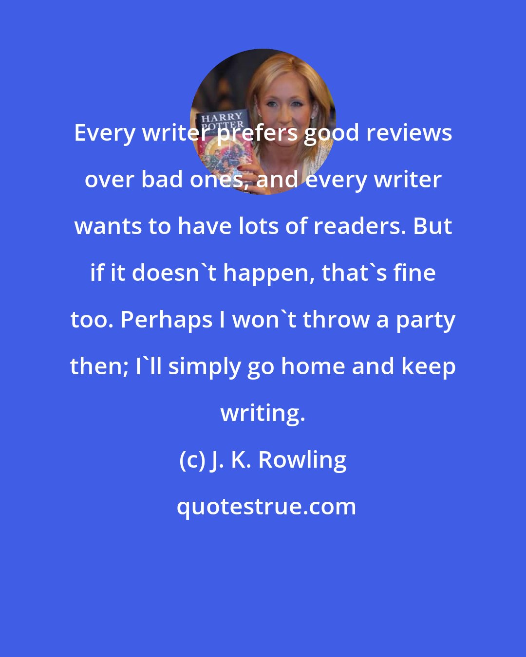 J. K. Rowling: Every writer prefers good reviews over bad ones, and every writer wants to have lots of readers. But if it doesn't happen, that's fine too. Perhaps I won't throw a party then; I'll simply go home and keep writing.