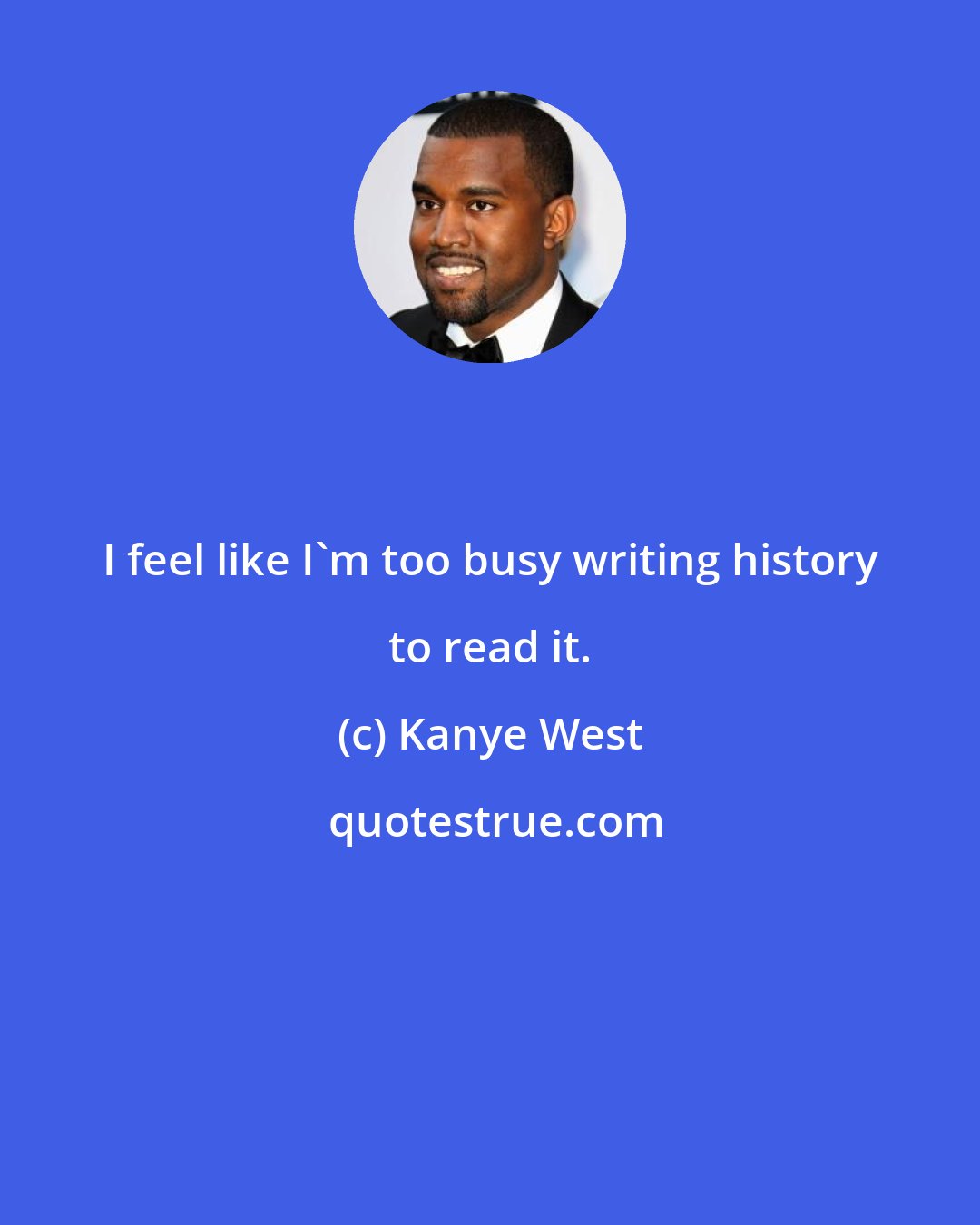 Kanye West: I feel like I'm too busy writing history to read it.